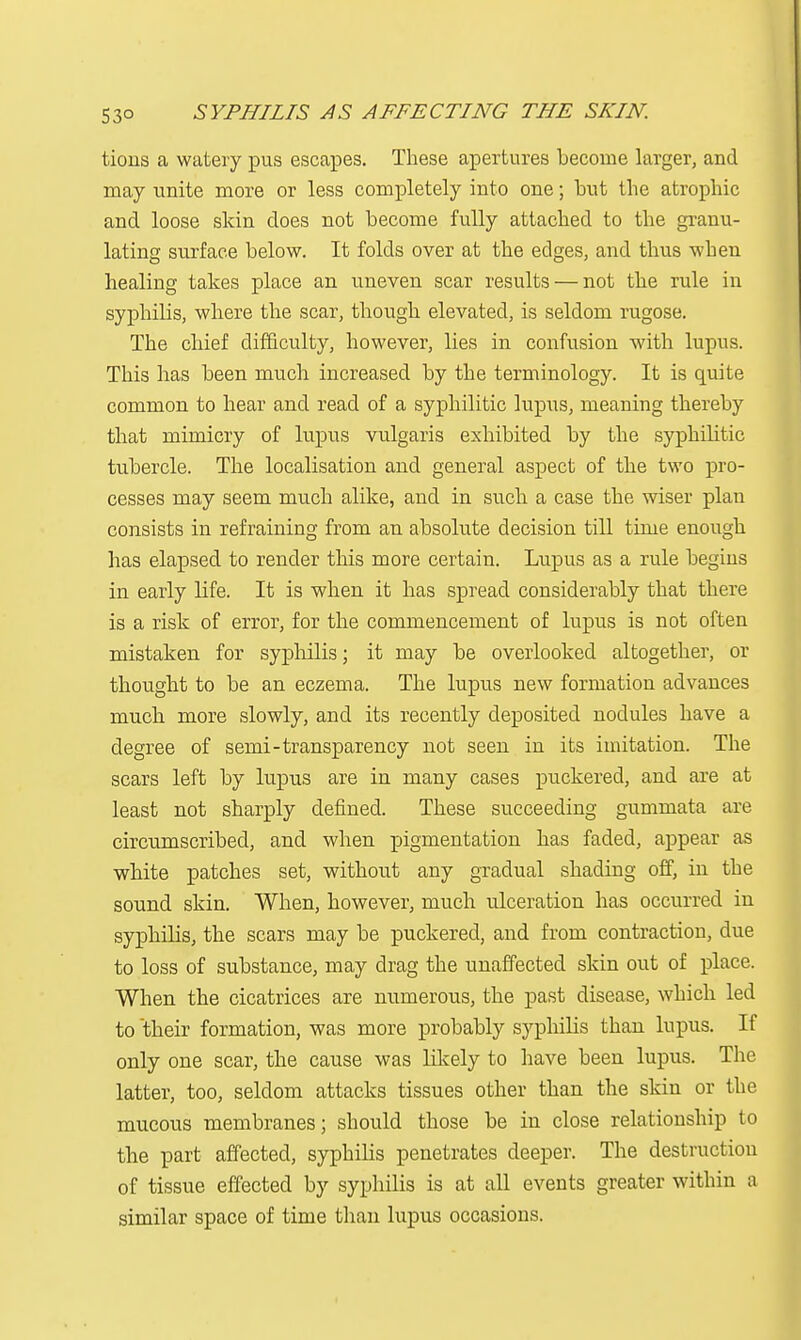 tioiis a watery pus escapes. These apertures become larger, and may unite more or less completely into one; but the atrophic and loose skin does not become fully attached to the granu- lating surface below. It folds over at the edges, and thus when healing takes place an uneven scar results — not the rule in syphilis, where the scar, though elevated, is seldom rugose. The chief difficulty, however, lies in confusion with lupus. This has been much increased by the terminology. It is quite common to hear and read of a syphilitic lupus, meaning thereby that mimicry of lupus vulgaris exhibited by the syphilitic tubercle. The localisation and general aspect of the two pro- cesses may seem much alike, and in such a case the wiser plau consists in refraining from an absolute decision till time enough has elapsed to render this more certain. Lupus as a rule begius in early life. It is when it has spread considerably that there is a risk of error, for the commencement of lupus is not often mistaken for syphilis; it may be overlooked altogether, or thought to be an eczema. The lupus new formation advances much more slowly, and its recently deposited nodules have a degree of semi-transparency not seen in its imitation. The scars left by lupus are in many cases puckered, and are at least not sharply defined. These succeeding gummata are circumscribed, and when pigmentation has faded, appear as white patches set, without any gradual shading off, in the sound skin. When, however, much ulceration has occurred in syphilis, the scars may be puckered, and from contraction, due to loss of substance, may drag the unaffected skin out of place. When the cicatrices are numerous, the past disease, which led to their formation, was more probably syphilis than lupus. If only one scar, the cause was likely to have been lupus. The latter, too, seldom attacks tissues other than the skin or the mucous membranes; should those be in close relationship to the part affected, syphilis penetrates deeper. The destruction of tissue effected by syphilis is at all events greater within a similar space of time than lupus occasions.