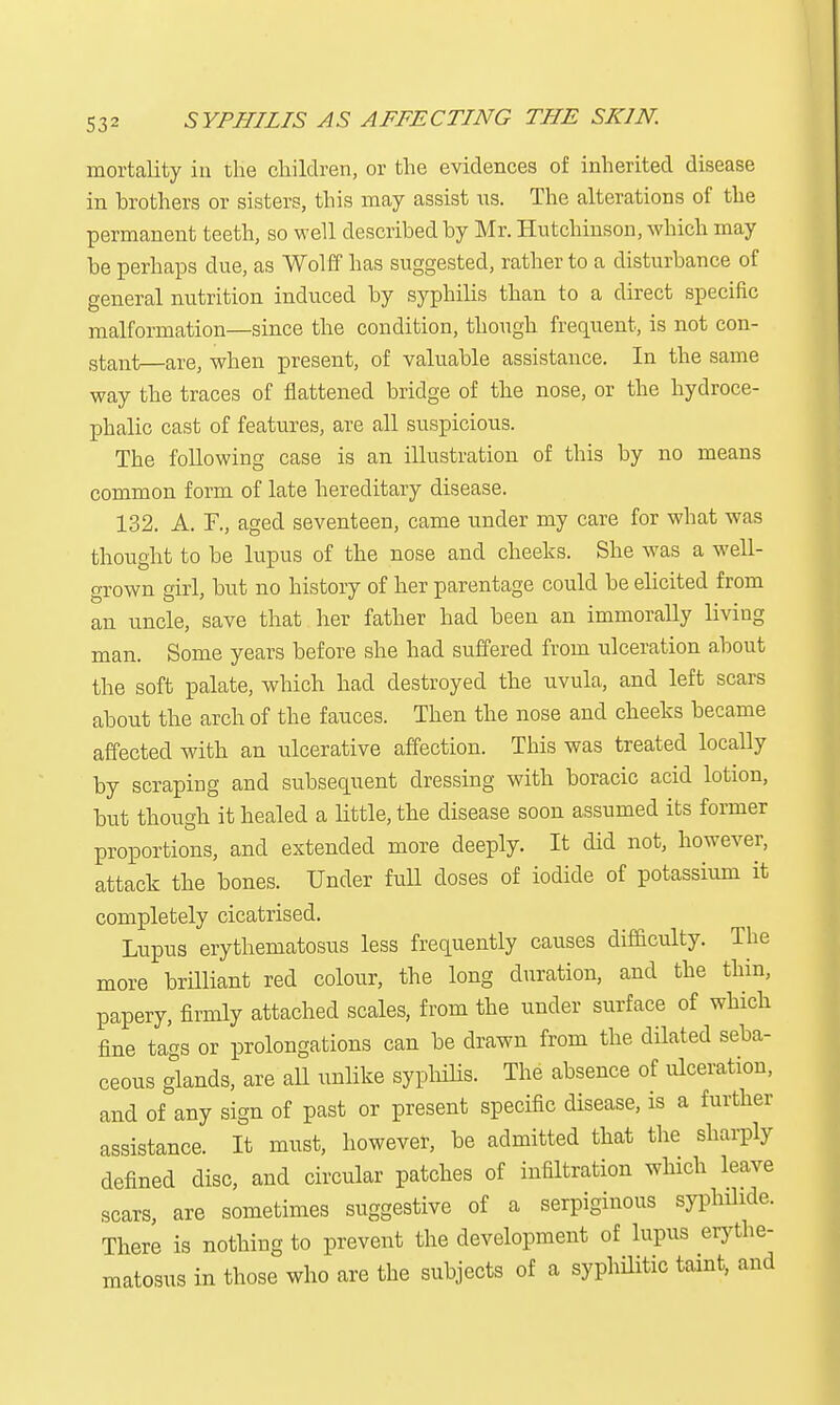 mortality in the children, or the evidences of inherited disease in brothers or sisters, this may assist us. The alterations of the permanent teeth, so well described by Mr. Hutchinson, which may be perhaps due, as Wolff has suggested, rather to a disturbance of general nutrition induced by syphilis than to a direct specific malformation—since the condition, though frequent, is not con- stant—are, when present, of valuable assistance. In the same way the traces of flattened bridge of the nose, or the hydroce- phalic cast of features, are all suspicious. The following case is an illustration of this by no means common form of late hereditary disease. 132. A. F., aged seventeen, came under my care for what was thought to be lupus of the nose and cheeks. She was a well- grown girl, but no history of her parentage could be elicited from an uncle, save that her father had been an immorally living man. Some years before she had suffered from ulceration about the soft palate, which had destroyed the uvula, and left scars about the arch of the fauces. Then the nose and cheeks became affected with an ulcerative affection. This was treated locally by scraping and subsequent dressing with boracic acid lotion, but thougb it healed a little, the disease soon assumed its former proportions, and extended more deeply. It did not, however, attack the bones. Under full doses of iodide of potassium it completely cicatrised. Lupus erythematosus less frequently causes difficulty. The more brilliant red colour, the long duration, and the thin, papery, firmly attached scales, from the under surface of which fine tags or prolongations can be drawn from the dilated seba- ceous glands, are all unlike syphilis. The absence of ulceration, and of any sign of past or present specific disease, is a further assistance. It must, however, be admitted that the sharply denned disc, and circular patches of infiltration which leave scars, are sometimes suggestive of a serpiginous syphilide. There is nothing to prevent the development of lupus erythe- matosus in those who are the subjects of a syphilitic taint, and