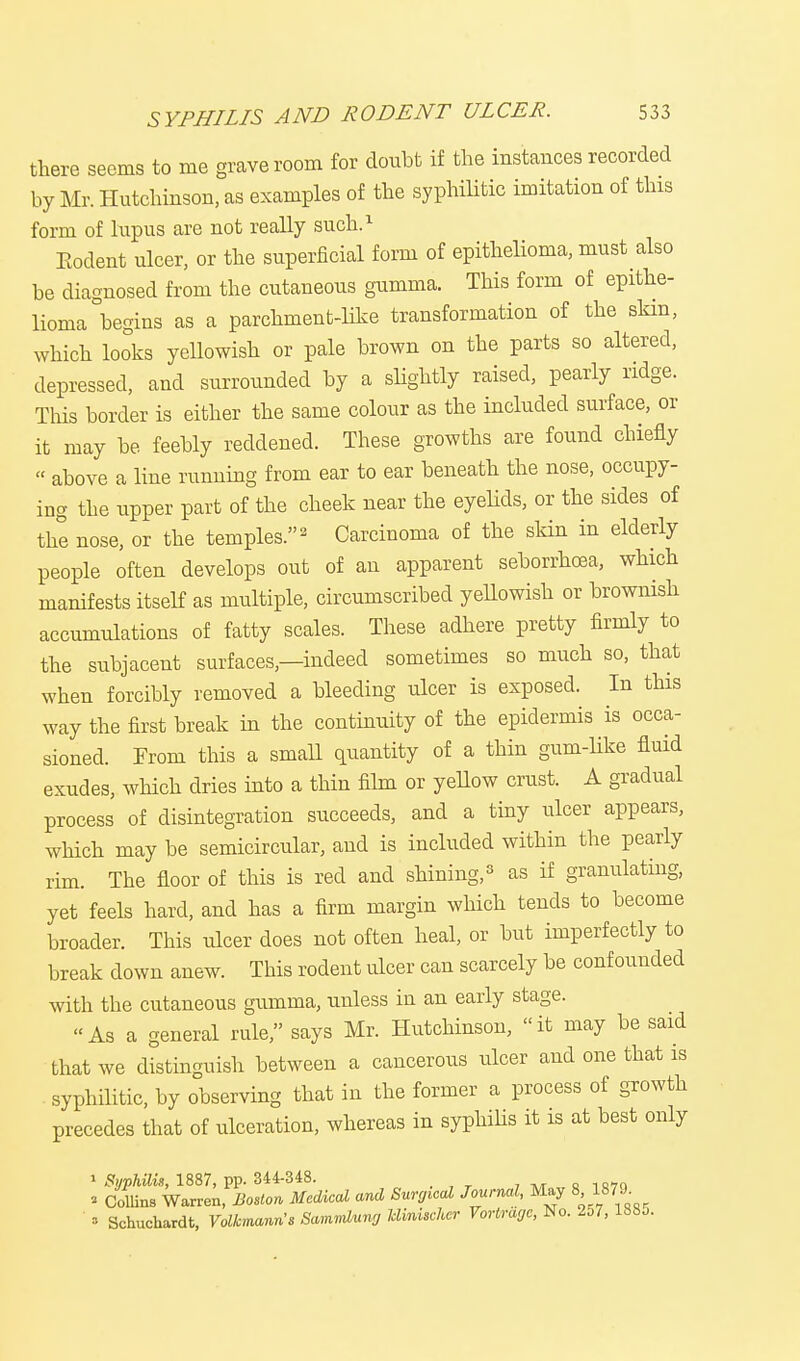 there seems to me grave room for doubt if the instances recorded by Mr. Hutchinson, as examples of the syphilitic imitation of this form of lupus are not really such.1 Eodent ulcer, or the superficial form of epithelioma, must also be diagnosed from the cutaneous gumma. This form of epithe- lioma begins as a parchment-like transformation of the skin, which looks yellowish or pale brown on the parts so altered, depressed, and surrounded by a slightly raised, pearly ridge. This border is either the same colour as the included surface, or it may be feebly reddened. These growths are found chiefly « above a line running from ear to ear beneath the nose, occupy- ing the upper part of the cheek near the eyelids, or the sides of the nose, or the temples.2 Carcinoma of the skin in elderly people often develops out of an apparent seborrhea, which manifests itself as multiple, circumscribed yellowish or brownish accumulations of fatty scales. These adhere pretty firmly to the subjacent surfaces,—indeed sometimes so much so, that when forcibly removed a bleeding ulcer is exposed. In this way the first break in the continuity of the epidermis is occa- sioned. From this a small quantity of a thin gum-like fluid exudes, which dries into a thin film or yellow crust. A gradual process of disintegration succeeds, and a tiny ulcer appears, which may be semicircular, and is included within the pearly rim. The floor of this is reel and shining,3 as if granulating, yet feels hard, and has a firm margin which tends to become broader. This ulcer does not often heal, or but imperfectly to break down anew. This rodent ulcer can scarcely be confounded with the cutaneous gumma, unless in an early stage. As a general rule, says Mr. Hutchinson, it may be said that we distinguish between a cancerous ulcer and one that is syphilitic, by observing that in the former a process of growth precedes that of ulceration, whereas in syphilis it is at best only 1 Syphilis, 1887, pp. 344-348. » Collins Warren, Boston Medical and Surgical Journal, May 8 1879. » Schuchardt, VolkmanWs Sammlung Mmiicher Vortrage, No. 257, 1885.