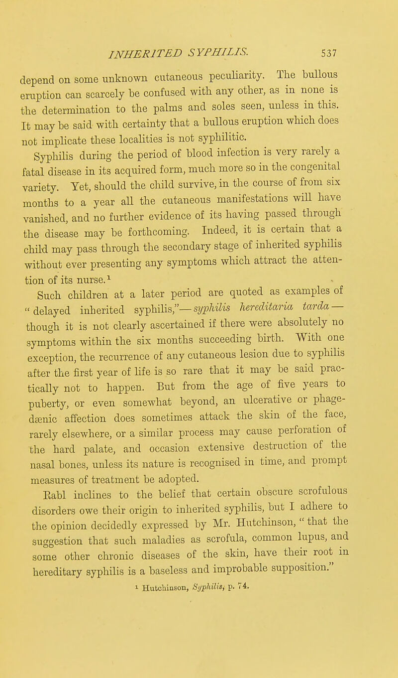 depend on some unknown cutaneous peculiarity. The bullous eruption can scarcely be confused with any other, as in none is the determination to the palms and soles seen, unless in this. It may be said with certainty that a bullous eruption which does not implicate these localities is not syphilitic. Syphilis during the period of blood infection is very rarely a fatal disease in its acquired form, much more so in the congenital variety. Yet, should the child survive, in the course of from six months to a year all the cutaneous manifestations wiU have vanished, and no further evidence of its having passed through the disease may be forthcoming. Indeed, it is certain that a child may pass through the secondary stage of inherited syphilis without ever presenting any symptoms which attract the atten- tion of its nurse.1 Such children at a later period are quoted as examples of delayed inherited syphilis,— syphilis hereditaria tarda — though it is not clearly ascertained if there were absolutely no symptoms within the six months succeeding birth. With one exception, the recurrence of any cutaneous lesion due to syphilis after the first year of life is so rare that it may be said prac- tically not to happen. But from the age of five years to puberty, or even somewhat beyond, an ulcerative or phage- dtenic affection does sometimes attack the skin of the face, rarely elsewhere, or a similar process may cause perforation of the hard palate, and occasion extensive destruction of the nasal bones, unless its nature is recognised in time, and prompt measures of treatment be adopted. Kabl inclines to the belief that certain obscure scrofulous disorders owe their origin to inherited syphilis, but I adhere to the opinion decidedly expressed by Mr. Hutchinson,  that the suggestion that such maladies as scrofula, common lupus, and some other chronic diseases of the skin, have their root in hereditary syphilis is a baseless and improbable supposition. 1 Hutchinson, Syphilis, p. 74.