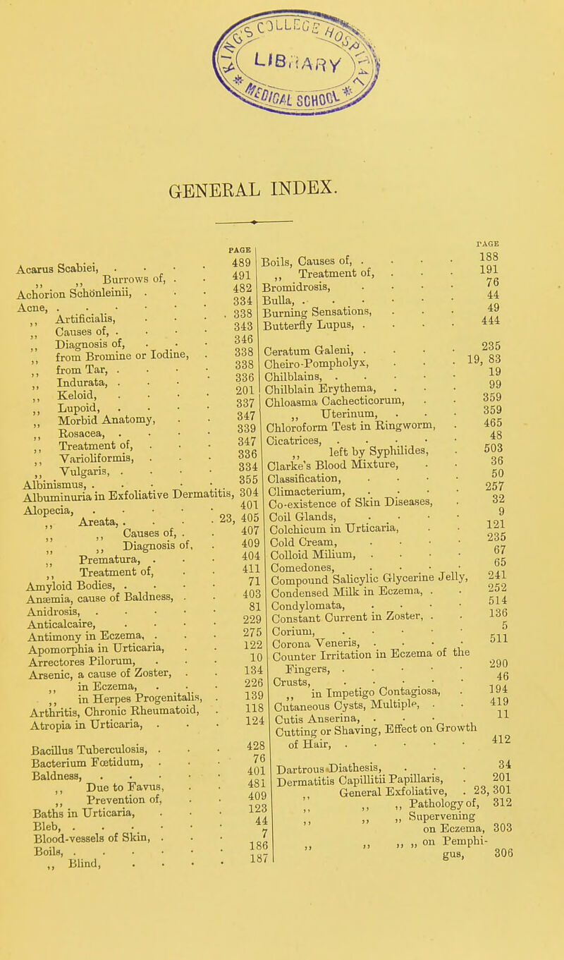 GENERAL INDEX. Acarus Scabiei, . • • „ Burrows of, . Achorion Schonleinii, . Acne, . ■.■.'* Artificialis, Causes of, . Diagnosis of, from Bromine or Iodine, from Tar, . Indurata, . Keloid, Lupoid, Morbid Anatomy, Rosacea, Treatment of, Varioliformis, . Vulgaris, . Albinismus, A1DU11S1UUS, ■ • ■ • - . „.. Albuminuria in Exfoliative Dermatitis, 304 Alopecia, . • • ■ ,, Areata, . ,, Causes of, . Diagnosis of, „ Prematura, . ,, Treatment of, Amyloid Bodies, . Amentia, cause of Baldness, . Anidrosis, . Anticalcaire, Antimony in Eczema, . Apomorphia in Urticaria, Arrectores Pilorum, Arsenic, a cause of Zoster, . ,, in Eczema, . ■ ,, in Herpes Progenitalis, Arthritis, Chronic Rheumatoid, Atropia in Urticaria, . Bacillus Tuberculosis, Bacterium Fcetidum, Baldness, ,, Due to Eavus ,, Prevention of. Baths in Urticaria, Bleb, . Blood-vessels of Skin, Boils, . „ Blind, PAGE I 489 Boils, Causes of, . 491 ,, Treatment of, 482 Bromidrosis, 334 Bulla, 338 Burning Sensations, 343 Butterfly Lupus, . 346 338 Ceratum Galeni, . 338 Cheiro-Pompholyx, 336 Chilblains, . 201 I Chilblain Erythema, . 337 Chloasma Cachecticorum, 347 „ Uterinum, 339 Chloroform Test in Ringworm, 347 Cicatrices, . . • • 336 ,, left by Syphilides, 334 Clarke's Blood Mixture, 355 Classification, Climacterium, 401 Co-existence of Skin Diseases, 23, 405 Coil Glands, 407 Colchicum in Urticaria, 409 Cold Cream, 404 Colloid Milium, . 411 Comedones, 71 Compound Salicylic Glycerine Jelly, 403 Condensed Milk in Eczema, . 81 Condylomata, 229 Constant Current in Zoster, . 275 Corium 122 Corona Veneris, . . 10 Counter Irritation in Eczema of the 134 Eingers, . 226 Crusts, . • • . • 239 in Impetigo Contagiosa, 118 Cutaneous Cysts, Multiple, . 124 Cutis Anserina, . Cutting or Shaving, Effect on Growth of Hair 428 76 401 481 409 123 44 7 186 187 412 Dartrous .Diathesis, 34 Dermatitis CapiUitii Papillaris, . 201 General Exfoliative, . 23, 301 „ Pathology of, 312 „ ,, Supervening on Eczema, 303 » „ on Pemphi- gus, 306