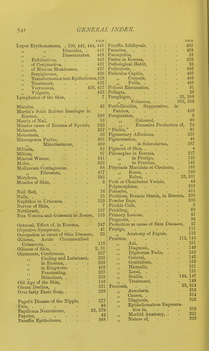 Lupus Erythematosus, . 100, 442, 444, 449 ,, ,, Discoides, . 443 ,, ,, Disseminatus, 443 ,, Exfoliativa, ... 426 ,, of Conjunctiva, . . . 427 ,, of Mucous Membranes, . 427 ,, Serpiginosus, . . . 426 ,, Transformation into Epithelioma, 429 ,, Treatment, ... 435 ,, Verrucosus, . . 450, 457 ,, Vulgaris, .... 423 Lymphatics of the Skin, . . 7 Macules, . . . . . 42 Martin's Solid Rubber Bandages in Eczema, 296 Matrix of Nail 16 Measles cause of Eczema of Eyelids, 249 Melanosis, 357 Metastasis, ..... 36 Microsporon Furfur, . . . 485 ,, Minutissimum, . . 459 Miliaria, 82 Milium 67 Mineral Waters, .... 241 Moles, 355 Molluscum Contagiosum, . . 68 ,, Eibrosum, . . . 417 Morphcea, ..... 385 Muscles of Skin, .... 8 Nail Bed, 16 Nails, ...... 15 Naphthol in Urticaria, . . . 125 Nerves of Skin, .... 7 Nettlerash, 107 Nux Vomica and Gelsemin in Zoster, 135 Oatmeal, Effect of, in Eczema, . 247 Objective Symptoms, ... 41 Occupation as cause of Skin Diseases, 25 OEdema, Acute Circumscribed Cutaneous 116 Oiliness of Skin, . . . 2, 31 Ointments, Continuous, . . 237 ,, Cooling and Lubricant, 235 ,, in Eczema, . . . 235 ,, in Ringworm . . 468 ,, Penetrating, . . 237 Stimulant, ... 238 Old Age of the Skin, ... 146 Oleum Deelina, .... 331 Over-fatty Basic Soap, . . . 229 Paget's Disease of the Nipple, . 2.77 Pain, 49 Papilloma Neuroticum, . . 23, 379 Papules, 42 Paraffin Epithelioma, . . . 368 I'ACE Paraffin Ichthyosis, . . . 367 Parasites, . . . . . 458 Paronychia, .... 28 Pastes in Eczema, . . . 239 Pathological Habit, ... 25 Pediculosis, ..... 496 Pediculus Capitis, . . . 497 ,, Corporis, . . . 496 Pubis, .... 498 Peliosis Rheumatica, ... 91 Pellagra, 28 Pemphigus, 23, 306 Eoliaceus, . . 302, 308 Perifolliculitis, Suppurative, in Patches, ..... 453 Perspiration, .... 9 ,, Coloured, . . 80 ,, Excessive Production of, 74  Piedra, 81 Pigmentary Affections, . . 355 Pigmentation, . . . . 48 ,, in Scleroderma, . 387 Pigment of Skin, .... 4 Pilocarpine in Eczema, . . 227 ,, in Prurigo, . . 125 ,, in Pruritus, . . 145 Pityriasis Maculata et Circinata, . 160 ,, Rosea, .... 160 Rubra, .... 23,301 Pock or Chambered Vesicle, . 44 Polymorphism, . . . . 503 Pomades, . . . . . 411 Poultices, Boracic Starch, in Eczema, 230 Powder Bags, .... 232 Prickle Cells, .... 5 Prickling 50 Primary Lesions, ... 41 Prognosis, ..... 39 Protection as cause of Skin Diseases, 27 Prurigo, ..... Ill ,, Anatomy of Papule, . 113 Pruritus, .... 112, 143 „ Ani 151 ,, Diagnosis, . . . 149 ,, Digitorum Pedis, . . 155 ,, General, . . . 143 ,, Genitalium, . . . 153 ,, Hiemalis, . . . 151 ,, Local 151 Senilis, . . . 144, 147 ,, Treatment, . . . 149 Psoriasis, ... 23, 314 ,, Annularis, . . . 316 ,, Causes, .... 324 ,, Diagnosis, . . 325 ,, Epitheliomatous Degenera- tion in, . . . 319 ,, Morbid Anatomy,.. . 321 ,, Nature of, 323