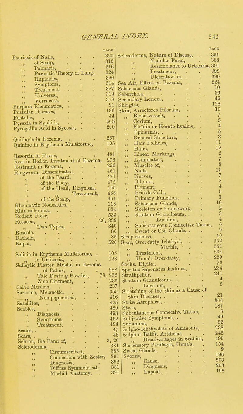 Psoriasis of Nails, of Scalp, Palniaris, „ Parasitic Theory of Lang ,, Rupioides, Symptoms, ,, Treatment, ,, Universal, Verrucosa, Purpura Rheumatica, . Pustular Diseases, Pustules, . . . • Pyrexia in Syphilis, Pyrogallic Acid in Sycosis, . Quillayia in Eczema, Quinine in Erythema Multiforme, Resorcin in Eavus, Rest in Bed in Treatment of Eczema, Restraint in Eczema, . Ringworm, Disseminated, „ of the Beard, „ of the Body, „ of the Head, Diagnosis, n „ Treatment, „ of the Scalp Rheumatic Nodosities, Rhinoscleroma, Rodent Ulcer, Rosacea, ,, Two Types, Roseola, Rotheln, Rupia, Salicin in Erythema Multiforme, . ,, in Urticaria, Salicylic Plaster Muslin in Eczema of Palms, . ,, Talc Dusting Powder, ,, Zinc Ointment, Salve Muslins, Sarcoma, Melanotic, ,, Non-pigmented, Satellites, Scabies, ,, Diagnosis, ,, Symptoms, ,, Treatment, Scales, .... Scars, . . « Schron, the Band of, . Scleroderma, ,, Circumscribed, ,, Connection with Zoster, ,, Diagnosis, ,, Diffuse Symmetrical, ,, Morbid Anatomy, . TAGli PAGE 320 Scleroderma, Nature of Disease, . 391 316 ,, Nodular Form, . 388 316 ,, Resemblance to Urticaria, 391 324 ,, Treatment, 320 ,, Ulceration in, 314 Sea Air, Effect on Eczema, 327 Sebaceous Glands, 319 Seborrhoea, . 318 Secondary Lesions, 91 Shingles, 186 Skin, Arrectores Pilorum, 44 ,, Blood-vessels, 505 ,, Corium, 200 ,, Ele'idin or Kerato-hyaline ,, Epidermis, . 267 ,, General Structure, 105 ,, Hair Follicles, ,, Hairs, 481 ,, Linear Markings, 276 ,, Lymphatics, 256 ,, Muscles of, . 461 ,, Nails, 471 ,, Nerves, 475 ,, Oiliness, 465 ,, Pigment, 466 ,, Prickle Cells, 461 ,, Primary Function, 118 ,, Sebaceous Glands, 534 ,, Skeleton or Framework, 533 ,, Stratum Granulosum, 20, 339 ,, „ Lucidum, 340 ,, Subcutaneous Connective Tissue, 86 ,, Sweat or Coil Glands, 86 Sleeplessness, 520 Soap, Over-fatty Ichthyol, „ „ Marble, 105 ,, Treatment, 123 ,, Unna's Over-fatty, Socks, Digital, 288 Spiritus Saponatus Kalinus, 78, 232 Strathpeffer, 236 Stratum Granulosum, . 237 ,, Lucidum, 355 Stretching of the Skin as a Cause of 416 Skin Diseases, . 425 Striae Atrophica?, . 489 Styes, 493 Subcutaneous Connective Tissue, 492 Subjective Symptoms, 494 Sudamina, . 47 Sulpho-Ichthyolate of Ammonia, 48 Sulphur Baths, Artificial, 3; 20 ,, Disadvantages in Scabies, 381 Suspensory Bandages, Unna's, 385 Sweat Glands, 391 Sycosis, 392 ,, Cause, . 381 ,, Diagnosis, 391 ,, Lupoid, .
