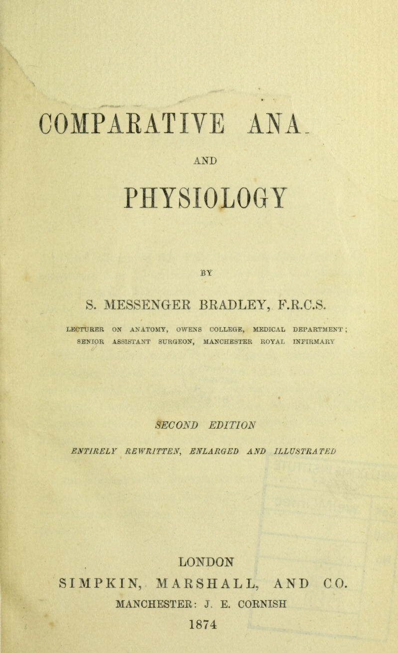 COMPARATIVE ANA. S. MESSENGER BRADLEY, F.R.C.S. LECTURER ON ANATOMY, OWENS COLLEGE, MEDICAL DEPARTMENT ; SENIOR ASSISTANT SURGEON, MANCHESTER ROYAL INFIRMARY SECOND EDITION ENTIRELY REWRITTEN, ENLARGED AND ILLUSTRATED LOI^DOISr SIMPKIN, MARSHALL, AND CO. MANCHESTER: J, E. CORNISH 1874 AND PHYSIOLOGY