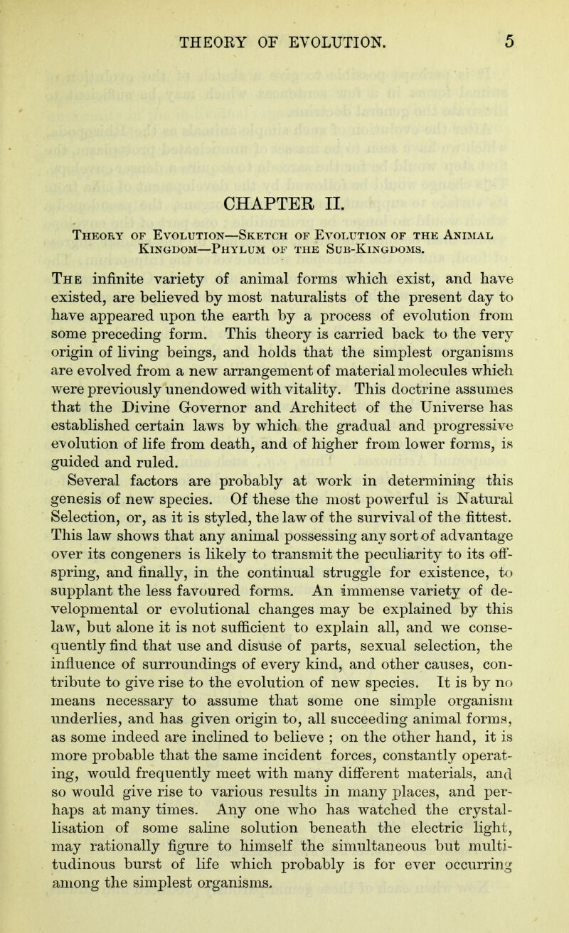 CHAPTER II. Theory of Evolution—Sketch of Evolution of the Animal Kingdom—Phylum of the Sub-Kingdoms. The infinite variety of animal forms which exist, and have existed, are believed by most naturalists of the present day to have appeared upon the earth by a process of evolution from some preceding form. This theory is carried back to the very origin of living beings, and holds that the simplest organisms are evolved from a new arrangement of material molecules which were previously unendowed with vitality. This doctrine assumes that the Divine Governor and Architect of the Universe has established certain laws by which the gradual and progressive evolution of life from death, and of higher from lower forms, is guided and ruled. Several factors are probably at work in determining this genesis of new species. Of these the most powerful is Natural Selection, or, as it is styled, the law of the survival of the fittest. This law shows that any animal possessing any sort of advantage over its congeners is likely to transmit the peculiarity to its ofi- spring, and finally, in the continual struggle for existence, to supplant the less favoured forms. An immense variety of de- velopmental or evolutional changes may be explained by this law, but alone it is not sufficient to explain all, and we conse- quently find that use and disuse of parts, sexual selection, the influence of surroundings of every kind, and other causes, con- tribute to give rise to the evolution of new species. It is by no means necessary to assume that some one simple organism vmderlies, and has given origin to, all succeeding animal forms, as some indeed are inclined to believe ; on the other hand, it is more probable that the same incident forces, constantly operat- ing, would frequently meet with many difierent materials, and so would give rise to various results in many places, and per- haps at many times. Any one who has watched the crystal- lisation of some saline solution beneath the electric light, may rationally figure to himself the simultaneous but multi- tudinous burst of life which probably is for ever occurring among the simplest organisms,.