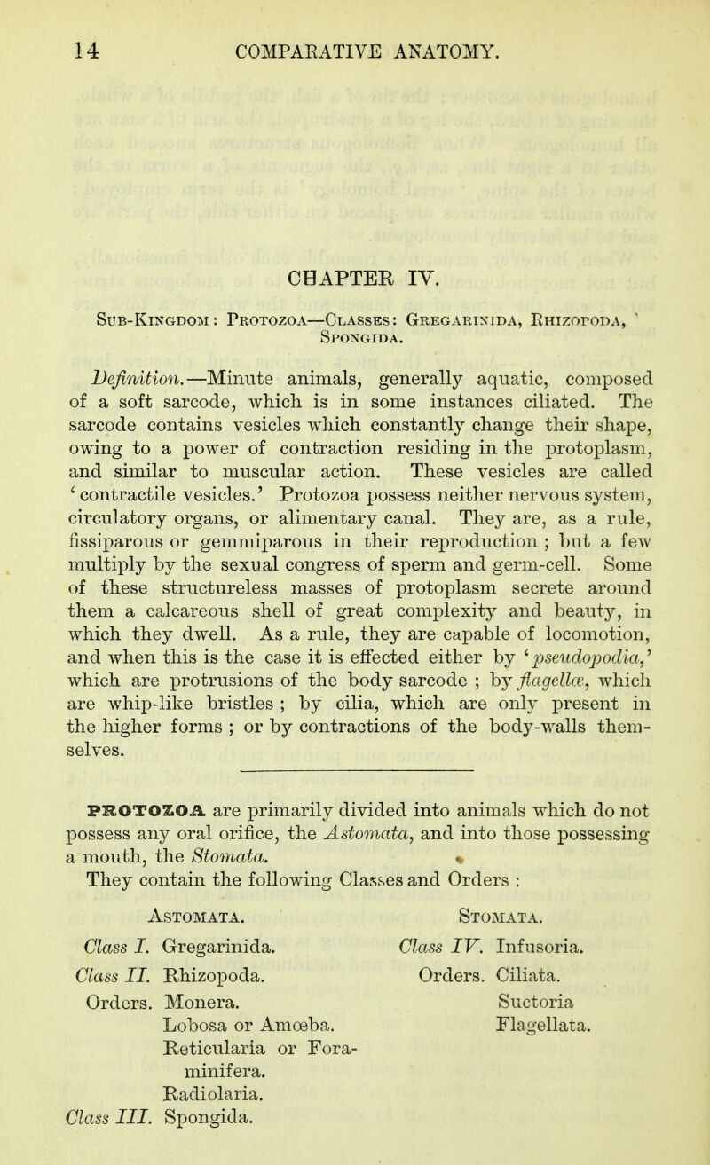 CHAPTEE lY. Sub-Kingdom: Protozoa—Classes: Gregarixida, KnizoroDA, ' Definition.—Minute animals, generally aquatic, composed of a soft sarcode, which is in some instances ciliated. The sarcode contains vesicles which constantly change their shape, owing to a power of contraction residing in the protoplasm, and similar to muscular action. These vesicles are called ' contractile vesicles.' Protozoa possess neither nervous system, circulatory organs, or alimentary canal. They are, as a rule, fissiparous or gemmiparous in their reproduction ; but a few multiply by the sexual congress of sperm and germ-cell. Some of these structureless masses of protoplasm secrete around them a calcareous shell of great complexity and beauty, in which they dwell. As a rule, they are capable of locomotion, and when this is the case it is effected either by 'pseudopodia,^ which are protrusions of the body sarcode ; by flagellce, which are whip-like bristles ; by cilia, which are only present in the higher forms ; or by contractions of the body-walls them- selves. PROTOZOA are primarily divided into animals which do not possess any oral orifice, the Astomata, and into those possessing a mouth, the Stomata. They contain the following Classes and Orders : Spongida. ASTOMATA. Stomata. Class IV. Infusoria. Orders. Ciliata. Class I. Gregarinida. Class II. Rhizopoda. Orders. Monera. Suctoria Flagellata. Lobosa or Amoeba. Reticularia or Fora- minifera. Radiolaria. Class III. Spongida.