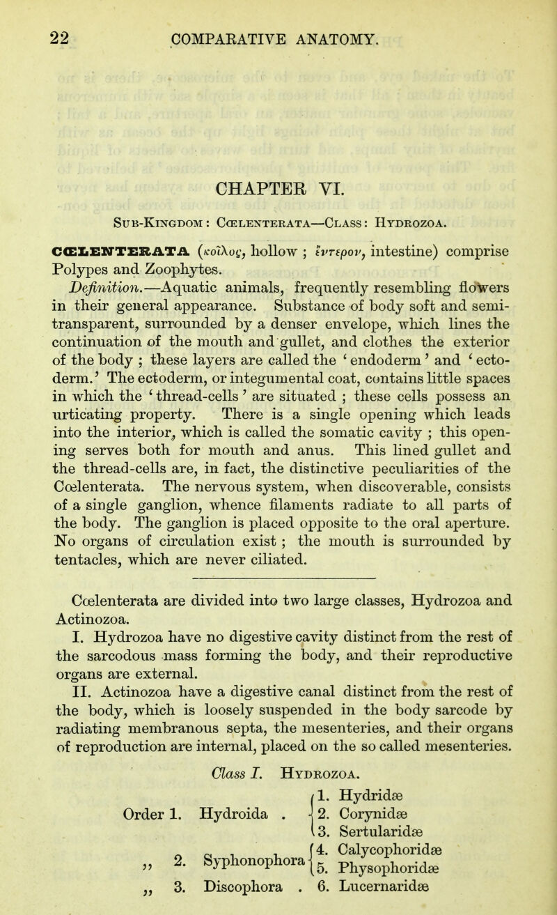 CHAPTER VI. Sub-Kingdom : Ccelenterata—Class : Hydrozoa. Ca:iiENTI!RATA (icolXog^ hollow ; tvrepovj intestine) comprise Polypes and Zoophytes. Definition.—Aquatic animals, frequently resembling flowers in their general appearance. Substance of body soft and semi- transparent, surrounded by a denser envelope, which lines the continuation of the mouth and gullet, and clothes the exterior of the body ; these layers are called the ' endoderm' and ^ ecto- derm. ' The ectoderm, or integumental coat, contains little spaces in which the ' thread-cells ' are situated ; these cells possess an urticating property. There is a single opening which leads into the interior, which is called the somatic cavity ; this open- ing serves both for mouth and anus. This lined gullet and the thread-cells are, in fact, the distinctive peculiarities of the Ccelenterata. The nervous system, when discoverable, consists of a single ganglion, whence filaments radiate to all parts of the body. The ganglion is placed opposite to the oral aperture. No organs of circulation exist ; the mouth is surrounded by tentacles, which are never ciliated. Ccelenterata are divided into two large classes, Hydrozoa and Actinozoa. I. Hydrozoa have no digestive cavity distinct from the rest of the sarcodous mass forming the body, and their reproductive organs are external. II. Actinozoa have a digestive canal distinct from the rest of the body, which is loosely suspended in the body sarcode by radiating membranous septa, the mesenteries, and their organs of reproduction are internal, placed on the so called mesenteries. Order 1. Class I. Hydrozoa. /I. Hydridse Hydroida . \ 2. Corynidse Is. Sertularidae 2. (4. Syphonophora | ^ 3. Discophora . 6. Lucernaridae