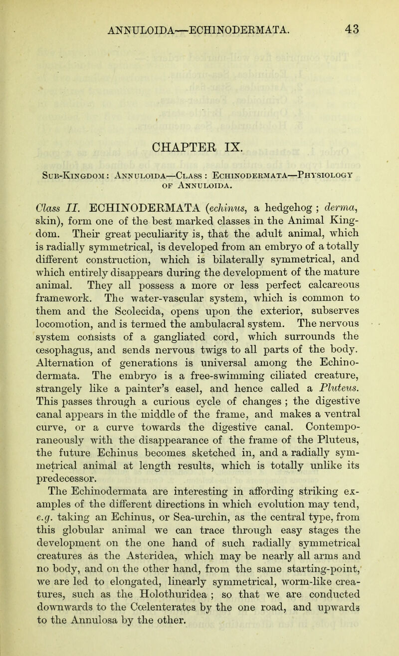 CHAPTER IX. Sub-Kingdom: Annuloida—Class: Echinodermata—Physiology OF Annuloida. Glass II. ECHINODERMATA {echinus, a hedgehog ; derma, skin), form one of the best marked classes in the Animal King- dom. Their great peculiarity is, that the adult animal, which is radially symmetrical, is developed from an embryo of a totally different construction, which is bilaterally symmetrical, and which entirely disappears during the development of the mature animal. They all possess a more or less perfect calcareous framework. The water-vascular system, which is common to them and the Scolecida, opens upon the exterior, subserves locomotion, and is termed the ambulacral system. The nervous system consists of a gangliated cord, which surrounds the oesophagus, and sends nervous twigs to all parts of the body. Alternation of generations is universal among the Echino- dermata. The embryo is a free-swimming ciliated creature, strangely like a painter's easel, and hence called a Pluteus. This passes through a curious cycle of changes ; the digestive canal appears in the middle of the frame, and makes a ventral curve, or a curve towards the digestive canal. Contempo- raneously with the disappearance of the frame of the Pluteus, the future Echinus becomes sketched in, and a radially sym- metrical animal at length results, which is totally unlike its predecessor. The Echinodermata are interesting in affording striking ex- amples of the different directions in which evolution may tend, e.g. taking an Echinus, or Sea-urchin, as the central type, from this globular animal we can trace through easy stages the development on the one hand of such radially symmetrical creatures as the Asteridea, which may be nearly all arms and no body, and on the other hand, from the same starting-point, we are led to elongated, linearly symmetrical, worm-like crea- tures, such as the Holothuridea ; so that we are conducted downwards to the Coelenterates by the one road, and upwards to the Annulosa by the other.