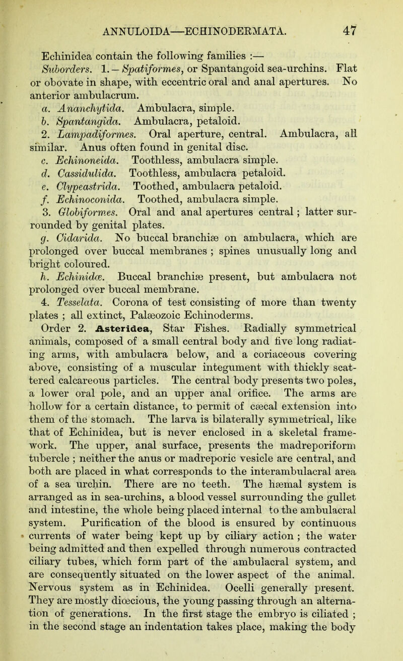 Ecliinidea contain the following families :— Suborders. 1. — Spatiformes, or Spantangoid sea-urchins. Flat or obovate in shape, with eccentric oral and anal apertures. No anterior ambulacrum. a. Ananchytida. Ambulacra, simple. 6. Spantangida. Ambulacra, petaloid. 2. Lampadiformes. Oral aperture, central. Ambulacra, all similar. Anus often found in genital disc. c. Echinoneida. Toothless, ambulacra simple. d. Cassidulida. Toothless, ambulacra petaloid. e. Clypeastrida. Toothed, ambulacra petaloid. /. Echinoconida. Toothed, ambulacra simple. 3. Glohiformes. Oral and anal apertures central; latter sur- rounded by genital plates. g. Gidarida. No buccal branchiae on ambulacra, which are prolonged over buccal membranes ; spines unusually long and bright coloured. h. Echinidce. Buccal branchiae present, but ambulacra not prolonged over buccal membrane. 4. Tesselata. Corona of test consisting of more than twenty plates ; all extinct, Palaeozoic Echinoderms. Order 2. Asteridea, Star Fishes. Radially symmetrical animals, composed of a small central body and five long radiat- ing arms, with ambulacra below, and a coriaceous covering above, consisting of a muscular integument with thickly scat- tered calcareous particles. The central body presents two poles, a lower oral pole, and an upper anal orifice. The arms are hollow for a certain distance, to permit of caecal extension into them of the stomach. The larva is bilaterally symmetrical, like that of Echinidea, but is never enclosed in a skeletal frame- work. The upper, anal surface, presents the madreporiform tubercle ; neither the anus or madreporic vesicle are central, and both are placed in what corresponds to the interambulacral area of a sea urchin. There are no teeth. The haemal system is arranged as in sea-urchins, a blood vessel surrounding the gullet and intestine, the whole being placed internal to the ambulacral system. Purification of the blood is ensured by continuous currents of water being kept up by ciliary action ; the water being admitted and then expelled through numerous contracted ciliary tubes, which form part of the ambulacral system, and are consequently situated on the lower aspect of the animal. Nervous system as in Echinidea. Ocelli generally present. They are mostly dioecious, the young passing through an alterna- tion of generations. In the first stage the embryo is ciliated ; in the second stage an indentation takes place, making the body