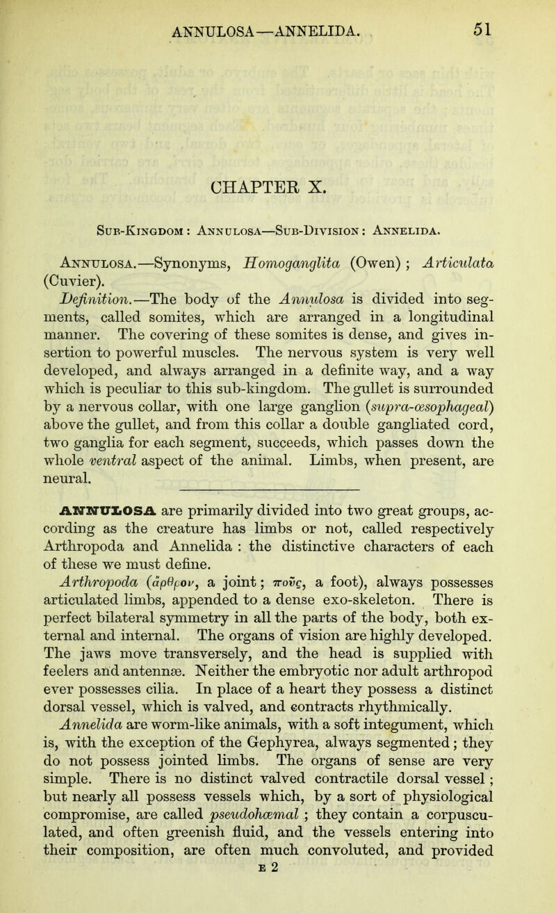 CHAPTER X. Sub-Kingdom : Annulosa—Sub-Division : Annelida. Annulosa.—Synonyms, Homoganglita (Owen) ; Articulata (Cuvier). Definition.—The body of the Ammlosa is divided into seg- ments, called somites, which are arranged in a longitudinal manner. The covering of these somites is dense, and gives in- sertion to powerful muscles. The nervous system is very well developed, and always arranged in a definite way, and a way which is peculiar to this sub-kingdom. The gullet is surrounded by a nervous collar, with one large ganglion (supra-oesophageal) above the gullet, and from this collar a double gangliated cord, two ganglia for each segment, succeeds, which passes down the whole ventral aspect of the animal. Limbs, when present, are neural. AXrxruiiOSA are primarily divided into two great groups, ac- cording as the creature has limbs or not, called respectively Arthropoda and Annelida : the distinctive characters of each of these we must define. Arthropoda (apOpou, a joint; ttov^, a foot), always possesses articulated limbs, appended to a dense exo-skeleton. There is perfect bilateral symmetry in all the parts of the body, both ex- ternal and internal. The organs of vision are highly developed. The jaws move transversely, and the head is supplied with feelers and antennae. Neither the embryotic nor adult arthropod ever possesses cilia. In place of a heart they possess a distinct dorsal vessel, which is valved, and contracts rhythmically. Annelida are worm-like animals, with a soft integument, which is, with the exception of the Gephyrea, always segmented; they do not possess jointed limbs. The organs of sense are very simple. There is no distinct valved contractile dorsal vessel; but nearly all possess vessels which, by a sort of physiological compromise, are called pseudohoemal ; they contain a corpuscu- lated, and often greenish fluid, and the vessels entering into their composition, are often much convoluted, and provided E 2