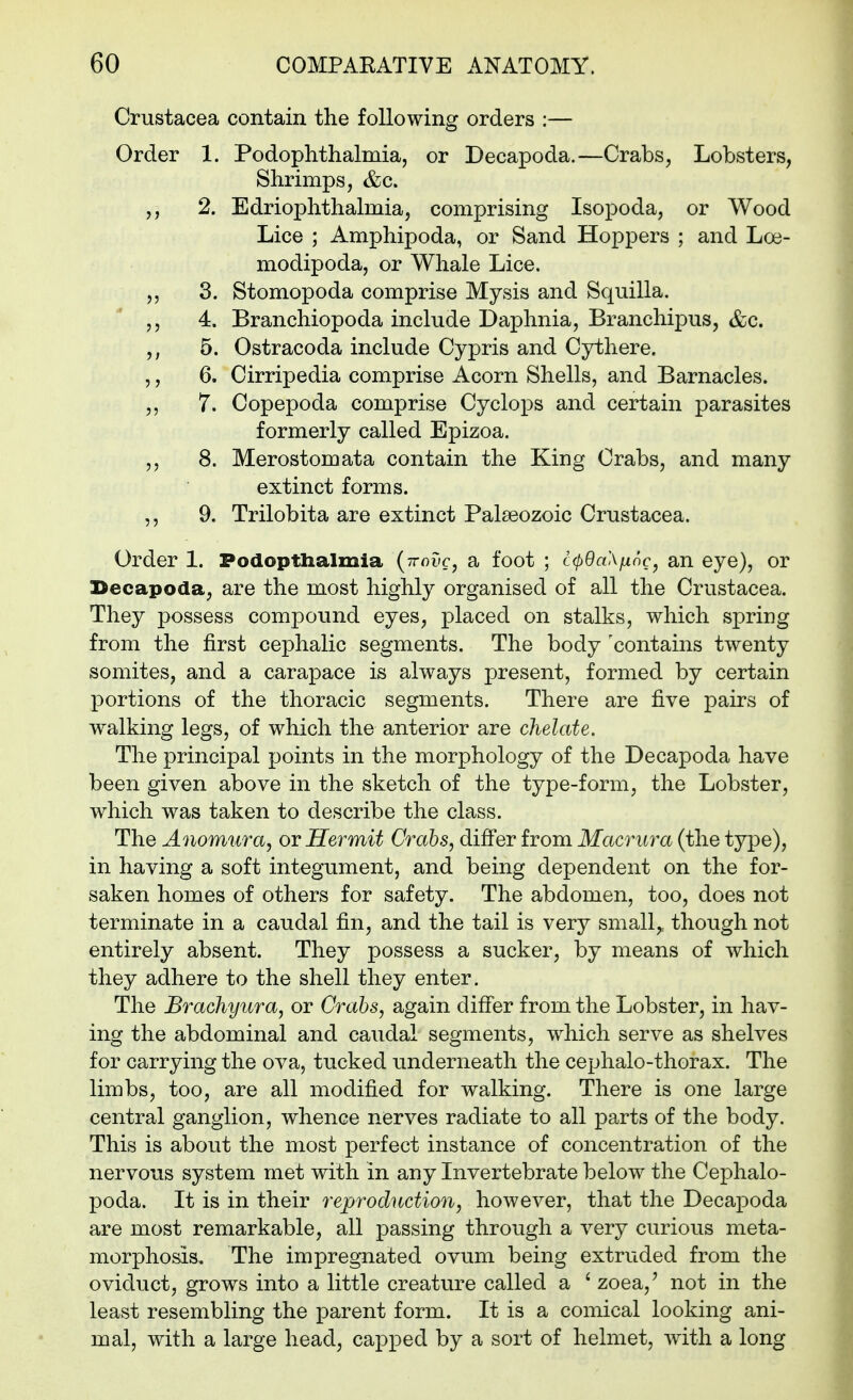 Crustacea contain the following orders :— Order 1. Podophthalmia, or Decapoda.—Crabs, Lobsters, Shrimps, &c. 2. Edriophthalmia, comprising Isopoda, or Wood Lice ; Amphipoda, or Sand Hoppers ; and Loe- modipoda, or Whale Lice. 5 5 3. Stomopoda comprise Mysis and Squilla. 5, 4. Branchiopoda include Daphnia5 Branchipus, &c. 5, 5. Ostracoda include Cypris and Cythere. 5 5 6. Cirripedia comprise Acorn Shells, and Barnacles. 5, 7. Copepoda comprise Cyclops and certain parasites formerly called Epizoa. 5 5 8. Merostomata contain the King Crabs, and many extinct forms. ,5 9. Trilobita are extinct Palaeozoic Crustacea. Order 1. Podopthalmia (ttouc, a foot ; c(p9a\fxnc, an eye), or Becapoda, are the most highly organised of all the Crustacea. They possess compound eyes, placed on stalks, which spring from the first cephalic segments. The body 'contains twenty somites, and a carapace is always present5 formed by certain portions of the thoracic segments. There are five pairs of walking legS5 of which the anterior are chelate. The principal points in the morphology of the Decapoda have been given above in the sketch of the type-form, the Lobster, which was taken to describe the class. The Anomura, or Hermit Crabs, difi'er from Macriira (the type), in having a soft integument, and being dependent on the for- saken homes of others for safety. The abdomen, too, does not terminate in a caudal fin, and the tail is very small, though not entirely absent. They possess a sucker, by means of which they adhere to the shell they enter. The Brachyura, or Crabs, again differ from the Lobster, in hav- ing the abdominal and caudal segments, which serve as shelves for carrying the ova, tucked underneath the cephalo-thorax. The limbs, too, are all modified for walking. There is one large central ganglion, whence nerves radiate to all parts of the body. This is about the most perfect instance of concentration of the nervous system met with in any Invertebrate below the Cephalo- poda. It is in their reproduction, however, that the Decapoda are most remarkable, all passing through a very curious meta- morphosis. The impregnated ovum being extruded from the oviduct, grows into a little creature called a ' zoea,' not in the least resembling the parent form. It is a comical looking ani- mal, with a large head, capped by a sort of helmet, with a long