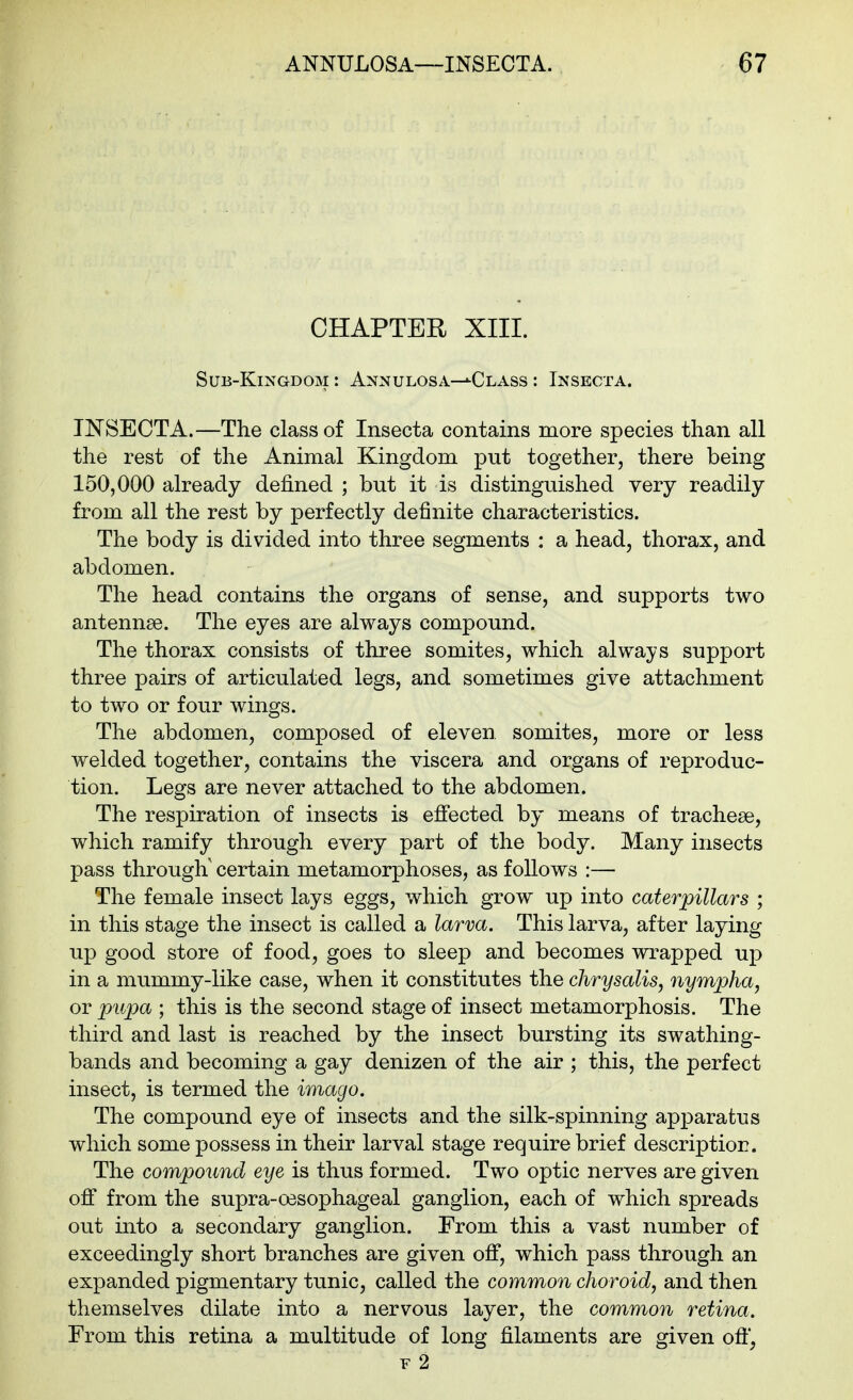 CHAPTER XIII. Sub-Kingdom : Annulosa—*Class : Insecta. INSECTA.—The class of Insecta contains more species than all the rest of the Animal Kingdom put together, there being 150,000 already defined ; but it is distinguished very readily from all the rest by perfectly definite characteristics. The body is divided into three segments : a head, thorax, and abdomen. The head contains the organs of sense, and supports two antennae. The eyes are always compound. The thorax consists of three somites, which always support three pairs of articulated legs, and sometimes give attachment to two or four wings. The abdomen, composed of eleven somites, more or less welded together, contains the viscera and organs of reproduc- tion. Legs are never attached to the abdomen. The respiration of insects is efiected by means of tracheae, which ramify through every part of the body. Many insects pass through' certain metamorphoses, as follows :— The female insect lays eggs, which grow up into caterpillars ; in this stage the insect is called a larva. This larva, after laying up good store of food, goes to sleep and becomes wrapped up in a mummy-like case, when it constitutes the chrysalis^ nympha, or pupa ; this is the second stage of insect metamorphosis. The third and last is reached by the insect bursting its swathing- bands and becoming a gay denizen of the air ; this, the perfect insect, is termed the imago. The compound eye of insects and the silk-spinning apparatus which some possess in their larval stage require brief descriptior. The compound eye is thus formed. Two optic nerves are given off from the supra-oesophageal ganglion, each of which spreads out into a secondary ganglion. From this a vast number of exceedingly short branches are given off, which pass through an expanded pigmentary tunic, called the common choroid, and then themselves dilate into a nervous layer, the common retina. From this retina a multitude of long filaments are given ofl*, F 2