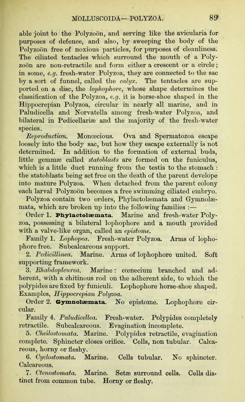 able joint to the Polyzoon, and serving like the avicularia for purposes of defence, and also, by sweeping the body of the Polyzoon free of noxious particles, for purposes of cleanliness. The ciliated tentacles which surround the mouth of a Poly- zoon are non-retractile and form either a crescent or a circle; in some, e.g. fresh-water Polyzoa, they are connected to the sac by a sort of funnel, called the calyx. The tentacles are sup- ported on a disc, the lopJiophore, whose shape determines the classification of the Polyzoa, e.g. it is horse-shoe shaped in the Hippocrepian Polyzoa, circular in nearly all marine, and in Paludicella and Norvatella among fresh-water Polyzoa, and bilateral in Pedicellariae and the majority of the fresh-water species. Reproduction. Monoecious. Ova and Spermatozoa escape loosely into the body sac, but how they escape externally is not determined* In addition to the formation of external buds, little gemmse called statohlasts are formed on the funiculus, which is a little duct running from the testis to the stomach : the statoblasts being set free on the death of the parent develope into mature Polyzoa. When detached from the parent colony each larval Polyzoon becomes a free swimming ciliated embryo. Polyzoa contain two orders, Phylactolsemata and Gymnolse- mata, which are broken up into the following families :— Order 1. Phylactolaemata. Marine and fresh-water Poly- zoa, possessing a bilateral lophophore and a mouth provided with a valve-like organ, called an epistome. Family 1. Lophopea. Fresh-water Polyzoa. Arms of lopho- phore free. Subcalcareous support. 2. Pedicillinea. Marine. Arms of lophophore united. Soft supporting framework. 3. Bhahdopleurea. Marine: coenecium branched and ad- herent, with a chitinous rod on the adherent side, to which the polypides are fixed by funiculi. Lophophore horse-shoe shaped. Examples, Hippocrepian Polyzoa. Order 2. Gymnolsemata. No epistome. Lophophore cir- cular. Family 4. Paludicellea. Fresh-water. Polypides completely retractile. Subcalcareous. Evagination incomplete. 5. Cheilostomata. Marine. Polypides retractile, evagination complete. Sphincter closes orifice. Cells, non tubular. Calca- reous, horny or fleshy. 6. Cyclostomata. Marine. Cells tubular. No sphincter. Calcareous. 7. Ctenostomata. Marine. Setae surround cells. Cells dis-^ tinct from common tube. Horny or fleshy.