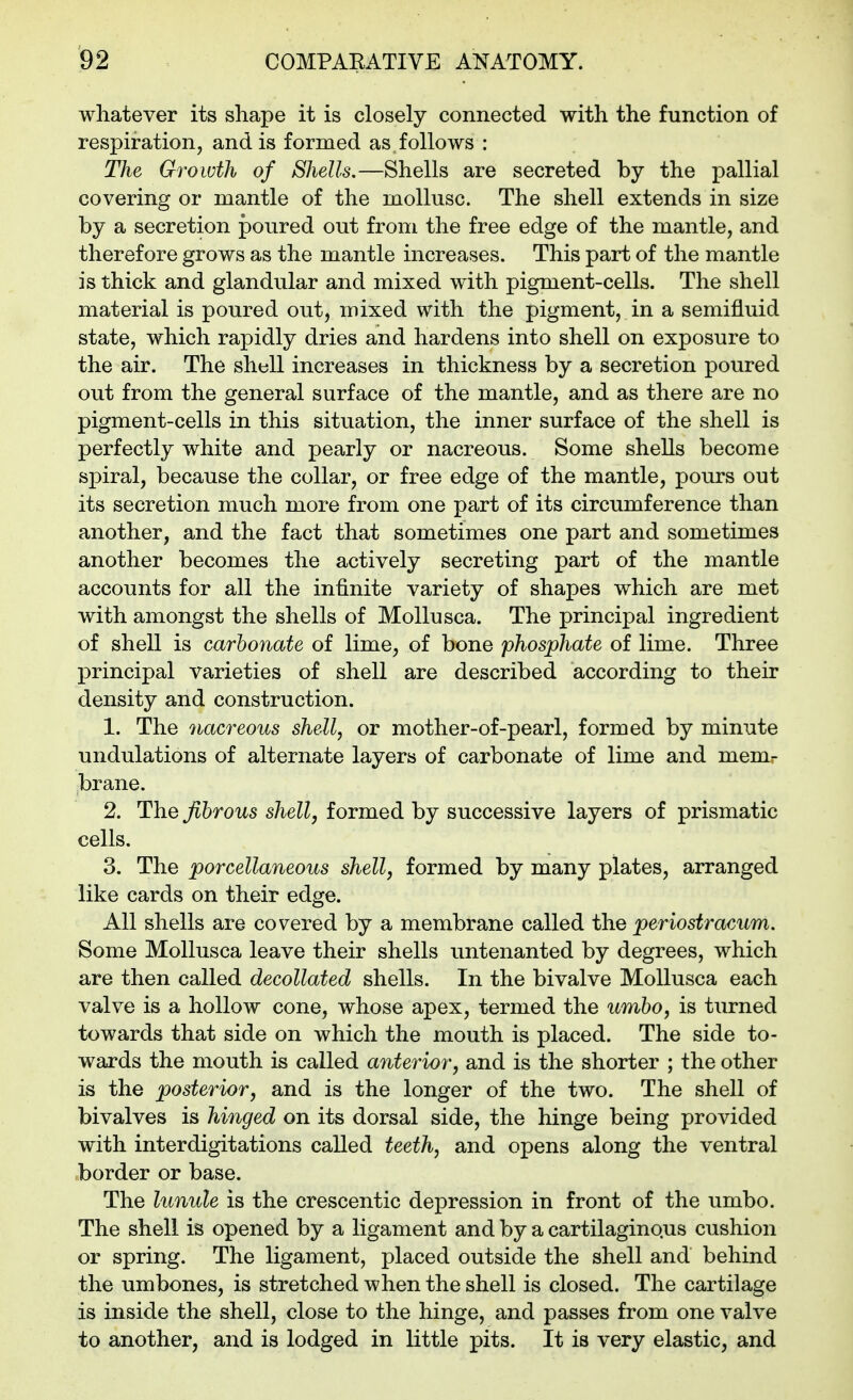 whatever its shape it is closely connected with the function of respiration, and is formed as follows : The Growth of Shells.—Shells are secreted by the pallial covering or mantle of the mollusc. The shell extends in size by a secretion poured out from the free edge of the mantle, and therefore grows as the mantle increases. This part of the mantle is thick and glandular and mixed with pigment-cells. The shell material is poured out, mixed with the pigment, in a semifluid state, which rapidly dries and hardens into shell on exposure to the air. The shell increases in thickness by a secretion poured out from the general surface of the mantle, and as there are no pigment-cells in this situation, the inner surface of the shell is perfectly white and pearly or nacreous. Some shells become spiral, because the collar, or free edge of the mantle, pours out its secretion much more from one part of its circumference than another, and the fact that sometimes one part and sometimes another becomes the actively secreting part of the mantle accounts for all the infinite variety of shapes which are met with amongst the shells of Mollusca. The principal ingredient of shell is carbonate of lime, of bone phosphate of lime. Three principal varieties of shell are described according to their density and construction. 1. The nacreous shell, or mother-of-pearl, formed by minute undulations of alternate layers of carbonate of lime and mem- brane. 2. The fibrous shell, formed by successive layers of prismatic cells. 3. The porcellaneous shell, formed by many plates, arranged like cards on their edge. All shells are covered by a membrane called the periostracum. Some Mollusca leave their shells untenanted by degrees, which are then called decollated shells. In the bivalve Mollusca each valve is a hollow cone, whose apex, termed the umbo, is turned towards that side on which the mouth is placed. The side to- wards the mouth is called anterior, and is the shorter ; the other is the posterior, and is the longer of the two. The shell of bivalves is hinged on its dorsal side, the hinge being provided with interdigitations called teeth, and opens along the ventral border or base. The lunule is the crescentic depression in front of the umbo. The shell is opened by a ligament and by a cartilagino.us cushion or spring. The ligament, placed outside the shell and behind the umbones, is stretched when the shell is closed. The cartilage is inside the shell, close to the hinge, and passes from one valve to another, and is lodged in little pits. It is very elastic, and