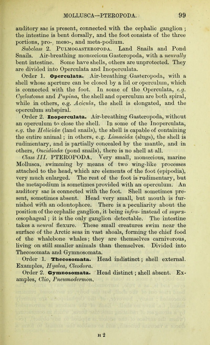 auditory sac is present, connected with the cephalic ganglion ; the intestine is bent dorsally, and the foot consists of the three portions, pro-; meso-, and meta-podium. Subclass 2. Pulmogasteropoda. Land Snails and Pond Snails. Air-breathing monoecious Gasteropoda, with a neurally bent intestine. Some have shells, others are unprotected. They are divided into Operculata and Inoperculata. Order 1. Operculata. Air-breathing Gasteropoda, with a shell whose aperture can be closed by a lid or operculum, which is connected with the foot. In some of the Operculata, e.g. Cyclostoma and Pupina, the shell and operculum are both spiral, while in others, e.g. Acicula, the shell is elongated, and the operculum subspiral. Order 2. Inoperculata. Air-breathing Gasteropoda, without an operculum to close the shell. Ixx some of the Inoperculata, e.g. the Helicidce (land snails), the shell is capable of containing the entire animal; in others, e.g. Limacidce (slugs), the shell is rudimentary, and is partially concealed by the mantle, and in others, Oncidiadm (pond snails), there is no shell at all. Class HI. PTEROPODA, Very small, monoecious, marine MoUusca^ swimming by means of two wing-like processes attached to the head, which are elements of the foot (epipodia), very much enlarged. The rest of the foot is rudimentary, but the metapodium is sometimes provided with an operculum. An auditory sac is connected with the foot. Shell sometimes pre- sent, sometimes absent. Head very small, but mouth is fur- nished with an odontophore. There is a peculiarity about the position of the cephalic ganglion, it being infra- instead of sitpra- oesophageal; it is the only ganglion detectable. The intestine takes a neural flexure. These small creatures swim near the surface of the Arctic seas in vast shoals, forming the chief food of the whalebone whales; they are themselves carnivorous, living on still smaller animals than themselves. Divided into Thecosomata and Gymnosomata. Order 1. Thecosomata. Head indistinct; shell external. Examples, Hyalea, Cleodora. Order 2. Gymnosomata. Head distinct; shell absent. Ex- amples, (Mo, Pneumodermon, 11