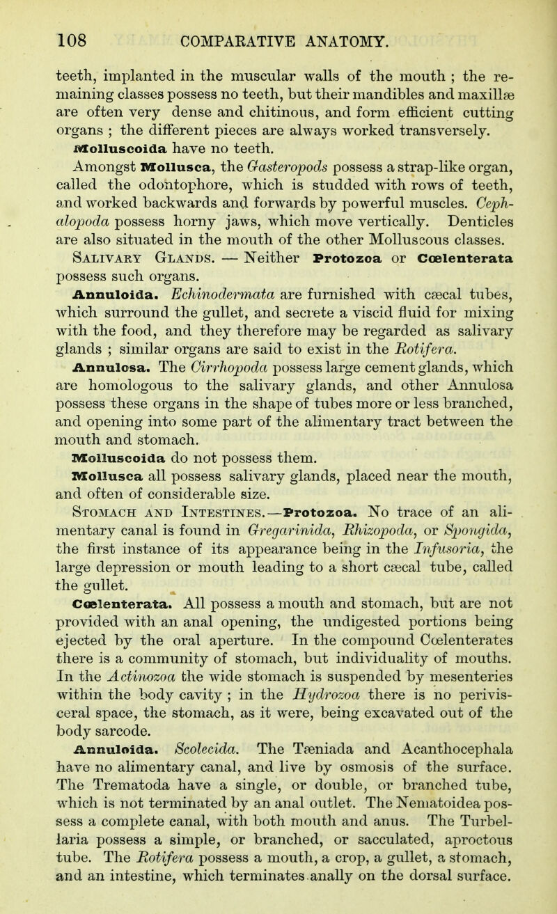 teeth, implanted in the muscular walls of the mouth ; the re- maining classes possess no teeth, but their mandibles and maxillae are often very dense and chitinous, and form efficient cutting organs ; the different pieces are always worked transversely, ^olluscoida have no teeth. Amongst vaollusca, the Oasteropods possess a strap-like organ, called the odontophore, which is studded with rows of teeth, and worked backwards and forwards by powerful muscles. Ceph- alopoda possess horny jaws, which move vertically. Denticles are also situated in the mouth of the other Molluscous classes. Salivary Glakds. — Neither Protozoa or Coelenterata possess such organs. Annuloida. Echinodermata are furnished with csecal tubes, which surround the gullet, and secrete a viscid fluid for mixing with the food, and they therefore may be regarded as salivary glands ; similar organs are said to exist in the Rotifera. ilnnulosa. The Cirrhopoda possess large cement glands, which are homologous to the salivary glands, and other Annulosa possess these organs in the shape of tubes more or less branched, and opening into some part of the alimentary tract between the mouth and stomach. IVXolluscoida do not possess them. IMEollusca all possess salivary glands, placed near the mouth, and often of considerable size. Stomach and Intestines.—Protozoa. No trace of an ali- mentary canal is found in Gregarinida, Rhizopoda, or Spoiigida^ the first instance of its appearance being in the Infusoria, the large depression or mouth leading to a short csecal tube, called the gullet. CGelenterata. All possess a mouth and stomach, but are not provided with an anal opening, the undigested portions being ejected by the oral aperture. In the compound Coelenterates there is a community of stomach, but individuality of mouths. In the Actinozoa the wide stomach is suspended by mesenteries within the body cavity ; in the Hydrozoa there is no perivis- ceral space, the stomach, as it were, being excavated out of the body sarcode. iLnnuloida. Scolecida. The Tseniada and Acanthocephala have no alimentary canal, and live by osmosis of the surface. The Trematoda have a single, or double, or branched tube, which is not terminated by an anal outlet. The Nematoidea pos- sess a complete canal, with both mouth and anus. The Turbel- laria possess a simple, or branched, or sacculated, aproctous tube. The Botifera possess a mouth, a crop, a gullet, a stomach, and an intestine, which terminates.anaUy on the dorsal surface.