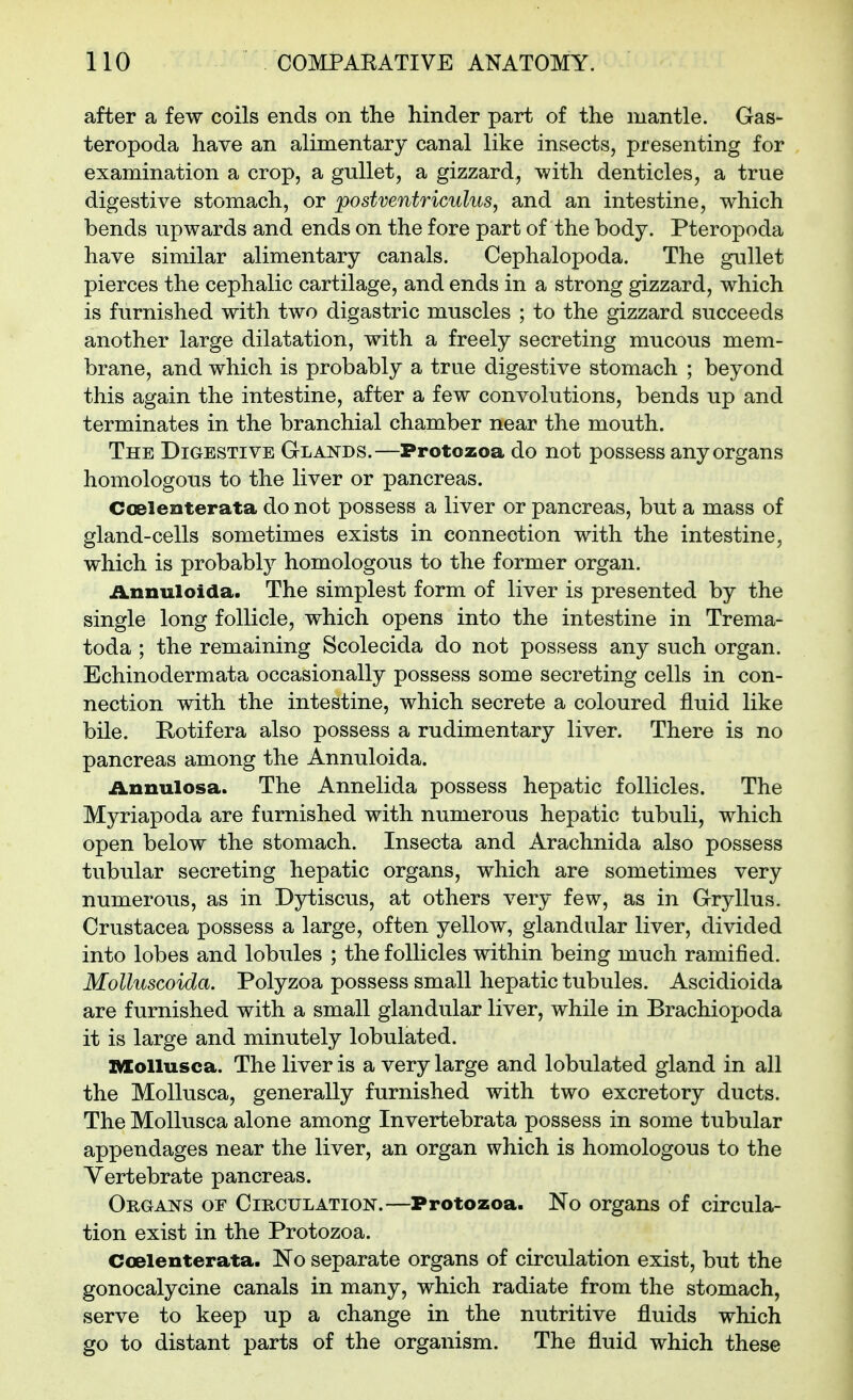 after a few coils ends on the hinder part of the mantle. Gas- teropoda have an alimentary canal like insects, presenting for examination a crop, a gullet, a gizzard, with denticles, a true digestive stomach, or postventriculus, and an intestine, which bends upwards and ends on the fore part of the body. Pteropoda have similar alimentary canals. Cephalopoda. The gullet pierces the cephalic cartilage, and ends in a strong gizzard, which is furnished with two digastric muscles ; to the gizzard succeeds another large dilatation, with a freely secreting mucous mem- brane, and which is probably a true digestive stomach ; beyond this again the intestine, after a few convolutions, bends up and terminates in the branchial chamber near the mouth. The Digestive Glands.—Protozoa do not possess any organs homologous to the liver or pancreas. Ccelenterata do not possess a liver or pancreas, but a mass of gland-cells sometimes exists in connection with the intestine, which is probably homologous to the former organ. Annuloida. The simplest form of liver is presented by the single long follicle, which opens into the intestine in Trema- toda ; the remaining Scolecida do not possess any such organ. Echinodermata occasionally possess some secreting cells in con- nection with the intestine, which secrete a coloured fluid like bile. Rotifera also possess a rudimentary liver. There is no pancreas among the Annuloida. Annulosa. The Annelida possess hepatic follicles. The Myriapoda are furnished with numerous hepatic tubuli, which open below the stomach. Insecta and Arachnida also possess tubular secreting hepatic organs, which are sometimes very numerous, as in Dytiscus, at others very few, as in Gryllus. Crustacea possess a large, often yellow, glandular liver, divided into lobes and lobules ; the follicles within being much ramified. Molluscoida. Polyzoa possess small hepatic tubules. Ascidioida are furnished with a small glandular liver, while in Brachiopoda it is large and minutely lobulated. mollusca. The liver is a very large and lobulated gland in all the Mollusca, generally furnished with two excretory ducts. The Mollusca alone among Invertebrata possess in some tubular appendages near the liver, an organ which is homologous to the Vertebrate pancreas. Organs of Circulation.—Protozoa. No organs of circula- tion exist in the Protozoa. Ccelenterata. No separate organs of circulation exist, but the gonocalycine canals in many, which radiate from the stomach, serve to keep up a change in the nutritive fluids which go to distant parts of the organism. The fluid which these