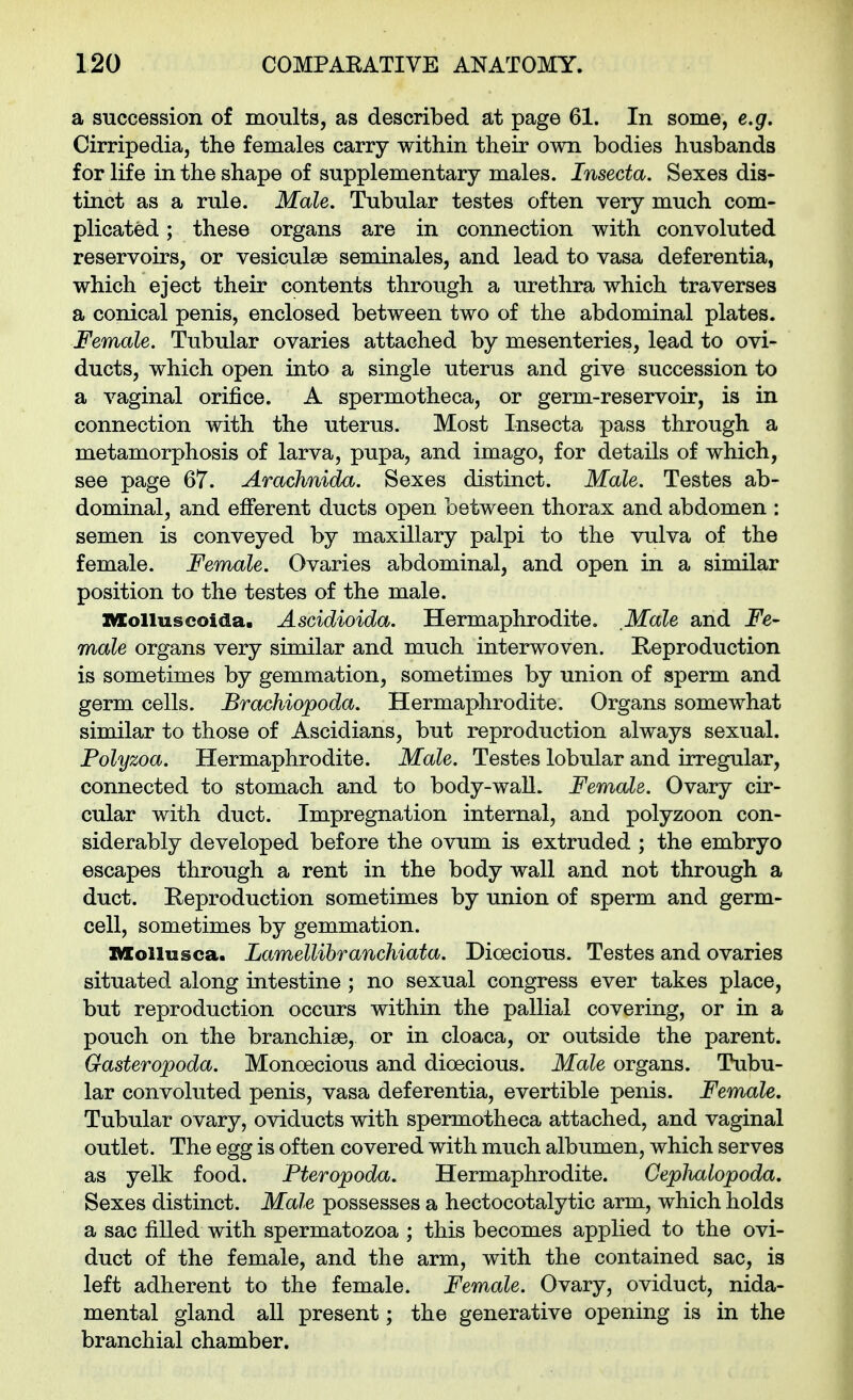 a succession of moults, as described at page 61. In some, e.g. Cirripedia, the females carry within their own bodies husbands for life in the shape of supplementary males. Insecta. Sexes dis- tinct as a rule. Male. Tubular testes often very much com- plicated ; these organs are in connection with convoluted reservoirs, or vesiculae seminales, and lead to vasa deferentia, which eject their contents through a urethra which traverses a conical penis, enclosed between two of the abdominal plates. Female. Tubular ovaries attached by mesenteries, lead to ovi- ducts, which open into a single uterus and give succession to a vaginal orifice. A spermotheca, or germ-reservoir, is in connection with the uterus. Most Insecta pass through a metamorphosis of larva, pupa, and imago, for details of which, see page 67. Arachnida. Sexes distinct. Male. Testes ab- dominal, and efferent ducts open between thorax and abdomen : semen is conveyed by maxillary palpi to the vulva of the female. Female. Ovaries abdominal, and open in a similar position to the testes of the male. XlColluscoida. Ascidioida. Hermaphrodite. Male and Fe- male organs very similar and much interwoven. Reproduction is sometimes by gemmation, sometimes by union of sperm and germ cells. Brachiopoda. Hermaphrodite. Organs somewhat similar to those of Ascidians, but reproduction always sexual. Polyzoa. Hermaphrodite. Male. Testes lobular and irregular, connected to stomach and to body-waU. Female. Ovary cir- cular with duct. Impregnation internal, and polyzoon con- siderably developed before the ovum is extruded ; the embryo escapes through a rent in the body wall and not through a duct. Reproduction sometimes by union of sperm and germ- cell, sometimes by gemmation. Mollusca. Lamellihranchiata. Dioecious. Testes and ovaries situated along intestine ; no sexual congress ever takes place, but reproduction occurs within the pallial covering, or in a pouch on the branchise, or in cloaca, or outside the parent. Gasteropoda. Monoecious and dioecious. Male organs. Tubu- lar convoluted penis, vasa deferentia, evertible penis. Female. Tubular ovary, oviducts with spermotheca attached, and vaginal outlet. The egg is often covered with much albumen, which serves as yelk food. Fteropoda. Hermaphrodite. Ceplmlopoda. Sexes distinct. Male possesses a hectocotalytic arm, which holds a sac filled with spermatozoa ; this becomes applied to the ovi- duct of the female, and the arm, with the contained sac, is left adherent to the female. Female. Ovary, oviduct, nida- mental gland all present; the generative opening is in the branchial chamber.