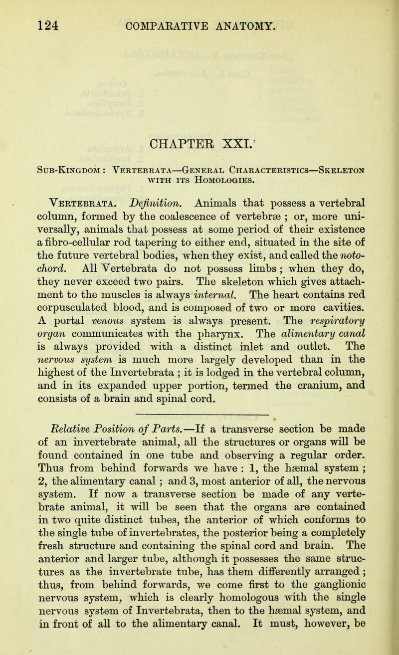 CHAPTER XXL Sub-Kingdom : Vertebrata—General Characteristics—Skeleton WITH ITS Homologies. Yertebrata. Definition. Animals that possess a vertebral colunin, formed by the coalescence of vertebrae ; or, more uni- versally, animals that possess at some period of their existence a fibro-cellular rod tapering to either end, situated in the site of the future vertebral bodies, when they exist, and called the 7ioto- chord. All Yertebrata do not possess limbs ; when they do, they never exceed two pairs. The skeleton which gives attach- ment to the muscles is always internal. The heart contains red corpusculated blood, and is composed of two or more cavities. A portal venous system is always present. The respiratory organ communicates with the pharynx. The alimentary canal is always provided with a distinct inlet and outlet. The nervous system is much more largely developed than in the highest of the Invertebrata ; it is lodged in the vertebral column, and in its expanded upper portion, termed the cranium, and consists of a brain and spinal cord. Relative Position of Parts.—If a transverse section be made of an invertebrate animal, all the structures or organs will be found contained in one tube and observing a regular order. Thus from behind forwards we have : 1, the haemal system ; 2, the alimentary canal ; and 3, most anterior of all, the nervous system. If now a transverse section be made of any verte- brate animal, it will be seen that the organs are contained in two quite distinct tubes, the anterior of which conforms to the single tube of invertebrates, the posterior being a completely fresh structure and containing the spinal cord and brain. The anterior and larger tube, although it possesses the same struc- tures as the invertebrate tube, has them differently arranged ; thus, from behind forwards, we come first to the ganglionic nervous system, which is clearly homologous with the smgle nervous system of Invertebrata, then to the haemal system, and in front of aU to the alimentary canal. It must, however, be