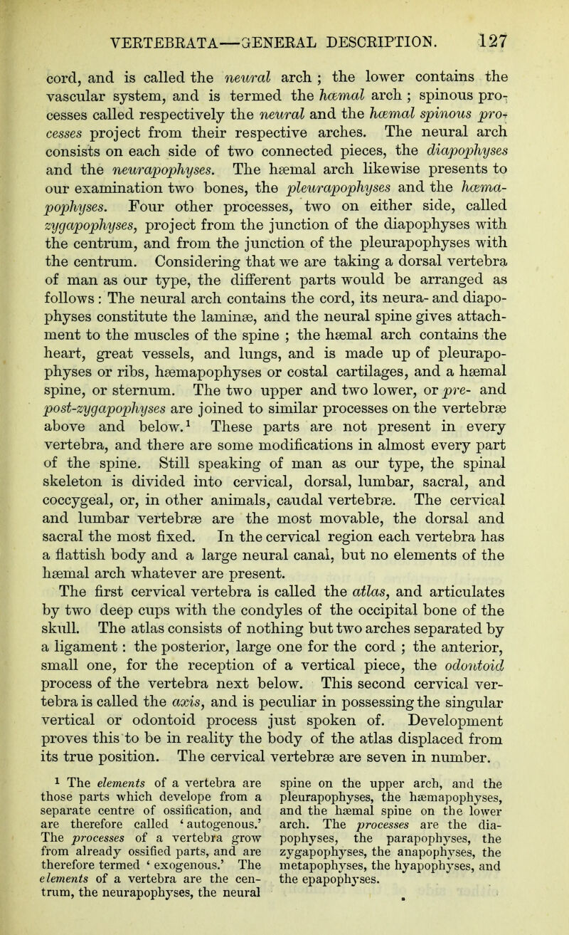 cord, and is called the neural arch ; the lower contains the vascular system, and is termed the hcemal arch ; spinous pro-r cesses called respectively the neural and the hcemal spinous pro^ cesses project from their respective arches. The neural arch consists on each side of two connected pieces, the diapophyses and the neurapophyses. The hsemal arch likewise presents to our examination two bones, the pleurapophyses and the hwma- pophyses. Four other processes, two on either side, called zygapophyses, project from the junction of the diapophyses with the centrum, and from the junction of the pleurapophyses with the centrum. Considering that we are taking a dorsal vertebra of man as our type, the different parts would be arranged as follows : The neural arch contains the cord, its neura- and diapo- physes constitute the laminae, and the neural spine gives attach- ment to the muscles of the spine ; the haemal arch contains the heart, great vessels, and lungs, and is made up of pleurapo- physes or ribs, haemapophyses or costal cartilages, and a haemal spine, or sternum. The two upper and two lower, or pre- and post-zygapophyses are joined to similar processes on the vertebrae above and below. ^ These parts are not present in every vertebra, and there are some modifications in almost every part of the spine. Still speaking of man as our type, the spinal skeleton is divided into cervical, dorsal, lumbar, sacral, and coccygeal, or, in other animals, caudal vertebrae. The cervical and lumbar vertebrae are the most movable, the dorsal and sacral the most fixed. In the cervical region each vertebra has a flattish body and a large neural canal, but no elements of the haemal arch whatever are present. The first cervical vertebra is called the atlas, and articulates by two deep cups with the condyles of the occipital bone of the skull. The atlas consists of nothing but two arches separated by a ligament: the posterior, large one for the cord ; the anterior, small one, for the reception of a vertical piece, the odontoid process of the vertebra next below. This second cervical ver- tebra is called the axis, and is peculiar in possessing the singular vertical or odontoid process just spoken of. Development proves this to be in reality the body of the atlas displaced from its true position. The cervical vertebrae are seven in number. 1 The elements of a vertebra are those parts which develope from a separate centre of ossification, and are therefore called ' autogenous.' The processes of a vertebra grow from already ossified parts, and are therefore termed ' exogenous.' The elements of a vertebra are the cen- trum, the neurapophyses, the neural spine on the upper arch, and the pleurapophyses, the hsemapophyses, and the haemal spine on the lower arch. The processes are the dia- pophyses, the parapophyses, the zygapophyses, the anapophyses, the metapophyses, the hyapophyses, and the epapoph3'ses.