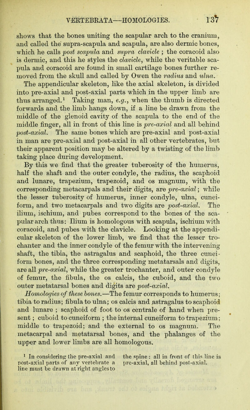 VEKTEBKATA—HOMOLOGIES. shows that the bones uniting the scapular arch to the cranium, and called the supra-scapula and scapula, are also dermic bones, which he calls post scapula and supra clavicle ; the coracoid also is dermic, and this he styles the clavicle, while the veritable sca- pula and coracoid are found in small cartilage bones further re- moved from the skull and called by Owen the radius and uhia. The appendicular skeleton, like the axial skeleton, is divided into pre-axial and post-axial parts which in the upper limb are thus arranged.^ Taking man, e.g., when the thumb is directed forwards and the limb hangs down, if a line be drawn from the middle of the glenoid cavity of the scapula to the end of the middle finger, all in front of this line is pre-axial and all behind post-axial. The same bones which are pre-axial and post-axial in man are pre-axial and post-axial in all other vertebrates, but their apparent position may be altered by a twisting of the limb taking place during development. By this we find that the greater tuberosity of the humerus, half the shaft and the outer condyle, the radius, the scaphoid and lunare, trapezium, trapezoid, and os magnum, with the corresponding metacarpals and their digits, are pre-axial; while the lesser tuberosity of humerus, inner condyle, ulna, cunei- form, and two metacarpals and two digits are post-axial. The ilium, ischium, and pubes correspond to the bones of the sca- pular arch thus: Ilium is homologous with scapula, ischium with coracoid, and pubes with the clavicle. Looking at the appendi- cular skeleton of the lower limb, we find that the lesser tro- chanter and the inner condyle of the femur with the intervening shaft, the tibia, the astragalus and scaphoid, the three cunei- form bones, and the three corresponding metatarsals and digits, are all pre-axial, while the greater trochanter, and outer condyle of femur, the fibula, the os calcis, the cuboid, and the two outer metatarsal bones and digits are post-axial. Homologies of these hones.—The femur corresponds to humerus; tibia to radius; fibula to ulna; os calcis and .astragalus to scaphoid and lunare ; scaphoid of foot to os centrale of hand when pre- sent ; cuboid to cuneiform ; the internal cuneiform to trapezium; middle to trapezoid; and the external to os magnum. The metacarpal and metatarsal bones, and the phalanges of the upper and lower lim-bs are all homologous. ^ In considering the pre-axial and the spine : all in front of this line is post-axial parts of any vertebrate a pre-axial, all behind post-axial, line must be drawn at right angles to