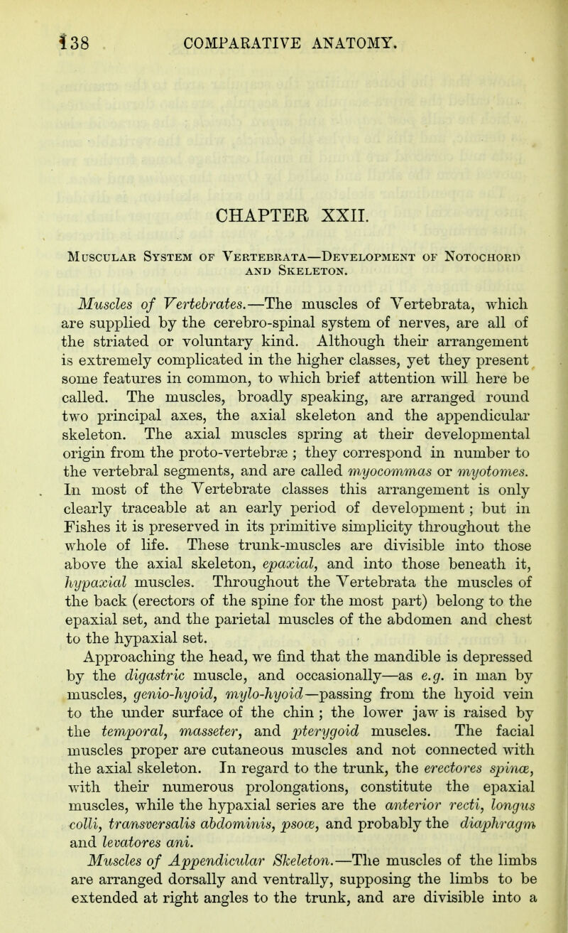 CHAPTER XXII. Muscular System of Vertebrata—Development of Notochord AND Skeleton. Muscles of Vertebrates,—The muscles of Vertebrata, which are supplied by the cerebro-spinal system of nerves, are all of the striated or voluntary kind. Although their arrangement is extremely complicated in the higher classes, yet they present some features in common, to which brief attention will here be called. The muscles, broadly speaking, are arranged round two principal axes, the axial skeleton and the appendicular skeleton. The axial muscles spring at their developmental origin from the proto-vertebrse ; they correspond in number to the vertebral segments, and are called w^yocommas or myotomes. In most of the Vertebrate classes this arrangement is only clearly traceable at an early period of development; but in Fishes it is preserved in its primitive simplicity throughout the whole of life. These trunk-muscles are divisible into those above the axial skeleton, epaxial, and into those beneath it, hypaxial muscles. Throughout the Vertebrata the muscles of the back (erectors of the spine for the most part) belong to the epaxial set, and the parietal muscles of the abdomen and chest to the hypaxial set. Approaching the head, we find that the mandible is depressed by the digastric muscle, and occasionally—as e.g. in man by muscles, genio-hyoid, mylo-hyoid—passing from the liyoid vein to the under surface of the chin ; the lower jaw is raised by the temporal, masseter, and pterygoid muscles. The facial muscles proper are cutaneous muscles and not connected with the axial skeleton. In regard to the trunk, the erectores spince, with their numerous prolongations, constitute the epaxial muscles, while the hypaxial series are the anterior recti, longus colli, transversalis abdominis, psoce, and probably the diaphragm and levatores ani. Muscles of Appendicidar Skeleton.—The muscles of the limbs are arranged dorsally and ventrally, supposing the limbs to be extended at right angles to the trunk, and are divisible into a