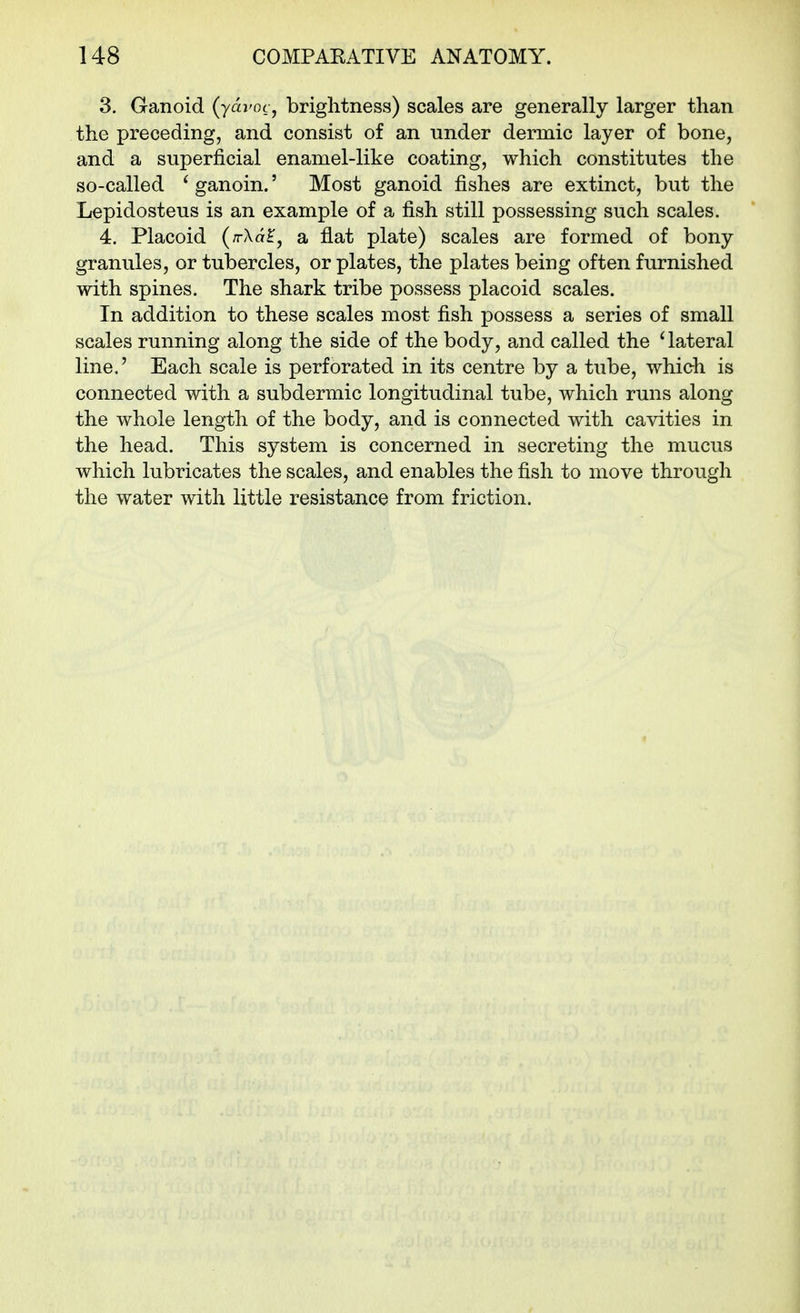 3. Ganoid (ydvocj brightness) scales are generally larger than the preceding, and consist of an under dermic layer of bone, and a superficial enamel-like coating, which constitutes the so-called ^ ganoin.' Most ganoid fishes are extinct, but the Lepidosteus is an example of a fish still possessing such scales. 4. Placoid (rrXa^, a flat plate) scales are formed of bony granules, or tubercles, or plates, the plates being often furnished with spines. The shark tribe possess placoid scales. In addition to these scales most fish possess a series of small scales running along the side of the body, and called the ' lateral line.' Each scale is perforated in its centre by a tube, which is connected with a subdermic longitudinal tube, which runs along the whole length of the body, and is connected with cavities in the head. This system is concerned in secreting the mucus which lubricates the scales, and enables the fish to move through the water with little resistance from friction.