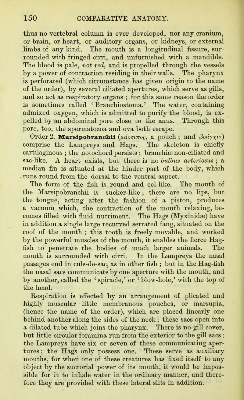 thus no vertebral column is ever developed, nor any cranium, or brain, or heart, or auditory organs, or kidneys, or external limbs of any kind. The mouth is a longitudinal fissure, sur- rounded with fringed cirri, and unfurnished with a mandible. The blood is pale, not red, and is propelled through the vessels by a power of contraction residing in their walls. The pharynx is perforated (which circumstance has given origin to the name of the order), by several ciliated apertures, which serve as gills, and so act as respiratory organs ; for this same reason the order is sometimes called ' Branchiostoma.' The water, containing admixed oxygen, which is admitted to purify the blood, is ex- pelled by an abdominal pore close to the anus. Through this pore, too, the spermatozoa and ova both escape. Order2. l»«arsipobrancliii (AtapfriTroc, a pouch; and fSpdyxt-^') comprise the Lampreys and Hags. The skeleton is chiefly cartilaginous ; the notochord persists ; branchiae non-ciliated and sac-like. A heart exists, but there is no hulhus arteriosus ; a median fin is situated at the hinder part of the body, which runs round from the dorsal to the ventral aspect. The form of the fish is round and eel-like. The mouth of the Marsipobranchii is sucker-like ; there are no lips, but the tongue, acting after the fashion of a piston, produces a vacuum which, the contraction of the mouth relaxing, be- comes filled with fluid nutriment. The Hags (Myxinidse) have in addition a single large recurved serrated fang, situated on the roof of the mouth ; this tooth is freely movable, and worked by the powerful muscles of the mouth, it enables the fierce Hag- fish to penetrate the bodies of much larger animals. The mouth is surrounded with cirri. In the Lampreys the nasal passages end in culs-de-sac, as in other fish ; but in the Hag-fish the nasal sacs communicate by one aperture with the mouth, and by another, called the ' spiracle,' or ' blow-hole,' with the top of the head. Respiration is efi'ected by an arrangement of plicated and highly muscular little membranous pouches, or marsupia, (hence the name of the order), which are placed linearly one behind another along the sides of the neck ; these sacs open into a dilated tube which joins the pharynx. There is no gill cover, but little circular foramina run from the exterior to the gill sacs : the Lampreys have six or seven of these communicating aper- tures ; the Hags only possess one. These serve as auxiliary mouths, for when one of these creatures has fixed itself to any object by the suctorial power of its mouth, it would be impos- sible for it to inhale water in the ordinary manner, and there- fore they are provided with these lateral slits in addition.