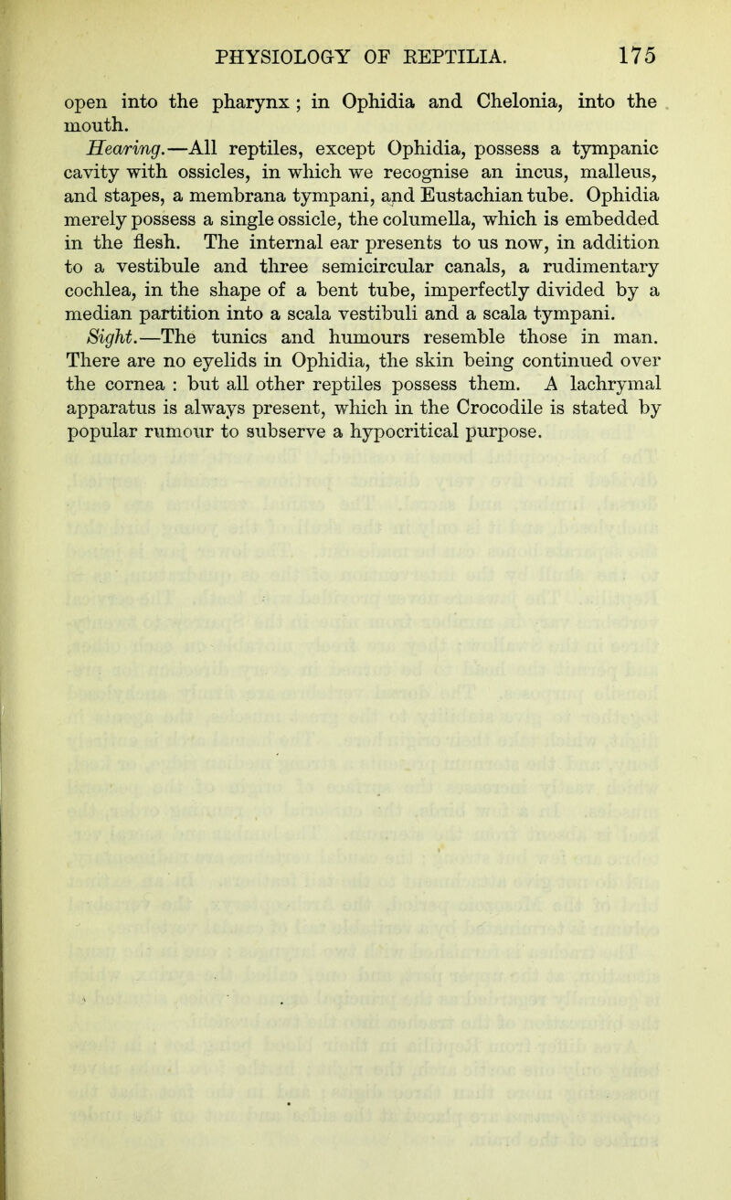 open into the pharynx ; in Ophidia and Chelonia, into the mouth. Hearing.—All reptiles, except Ophidia, possess a tympanic cavity with ossicles, in which we recognise an incus, malleus, and stapes, a membrana tympani, and Eustachian tube. Ophidia merely possess a single ossicle, the columella, which is embedded in the flesh. The internal ear presents to us now, in addition to a vestibule and three semicircular canals, a rudimentary cochlea, in the shape of a bent tube, imperfectly divided by a median partition into a scala vestibuli and a scala tympani. Sight.—The tunics and humours resemble those in man. There are no eyelids in Ophidia, the skin being continued over the cornea : but all other reptiles possess them. A lachrymal apparatus is always present, which in the Crocodile is stated by popular rumour to subserve a hypocritical purpose.