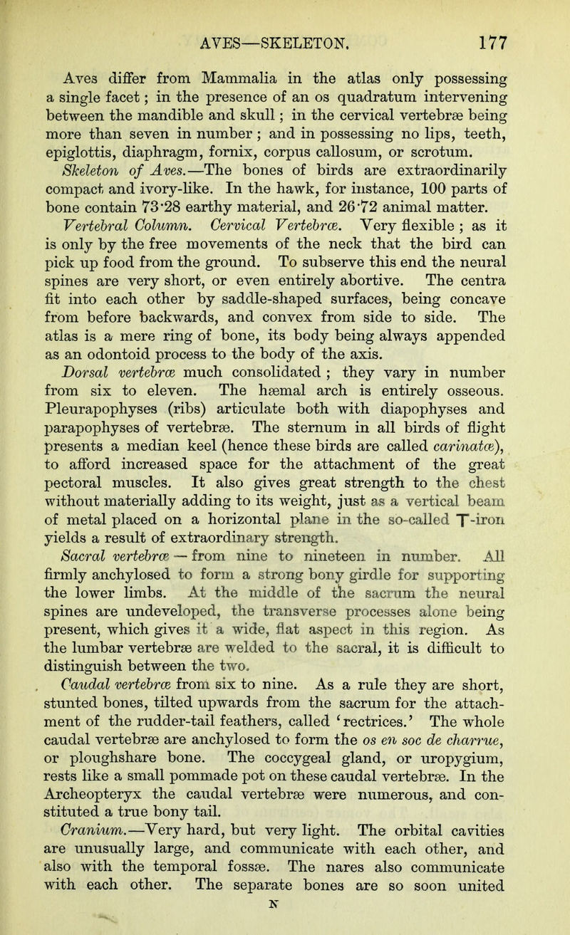 Aves differ from Mammalia in the atlas only possessing a single facet; in the presence of an os quadratum intervening between the mandible and skull; in the cervical vertebrae being more than seven in number ; and in possessing no lips, teeth, epiglottis, diaphragm, fornix, corpus callosum, or scrotum. Skeleton of Aves,—The bones of birds are extraordinarily compact and ivory-like. In the hawk, for instance, 100 parts of bone contain 73*28 earthy material, and 26*72 animal matter. Vertebral Column. Cervical Vertehrce. Very flexible ; as it is only by the free movements of the neck that the bird can pick up food from the ground. To subserve this end the neural spines are very short, or even entirely abortive. The centra fit into each other by saddle-shaped surfaces, being concave from before backwards, and convex from side to side. The atlas is a mere ring of bone, its body being always appended as an odontoid process to the body of the axis. Dorsal vertehrce much consolidated ; they vary in number from six to eleven. The hsemal arch is entirely osseous. Pleurapophyses (ribs) articulate both with diapophyses and parapophyses of vertebrae. The sternum in all birds of flight presents a median keel (hence these birds are called carinatce), to afford increased space for the attachment of the great pectoral muscles. It also gives great strength to the chest without materially adding to its weight,, just as a vertical beam of metal placed on a horizontal plane in the so-called T-iron yields a result of extraordinary strength. Sacral vertehrce — from nine to nineteen in number. All firmly anchylosed to form a strong bony girdle for supporting the lower limbs. At the middle of the sacrum the neural spines are undeveloped, the transverse processes alone being present, which gives it a wide, flat aspect in this region. As the lumbar vertebrae are welded to the sacral, it is difficult to distinguish between the two. Caudal vertehrce from six to nine. As a rule they are short, stunted bones, tilted upwards from the sacrum for the attach- ment of the rudder-tail feathers, called 'rectrices.' The whole caudal vertebrae are anchylosed to form the os en soc de charrue, or ploughshare bone. The coccygeal gland, or uropygium, rests like a small pommade pot on these caudal vertebrae. In the Archeopteryx the caudal vertebrae were numerous, and con- stituted a true bony tail. Cranium.—Very hard, but very light. The orbital cavities are unusually large, and communicate with each other, and also with the temporal fossae. The nares also communicate with each other. The separate bones are so soon united