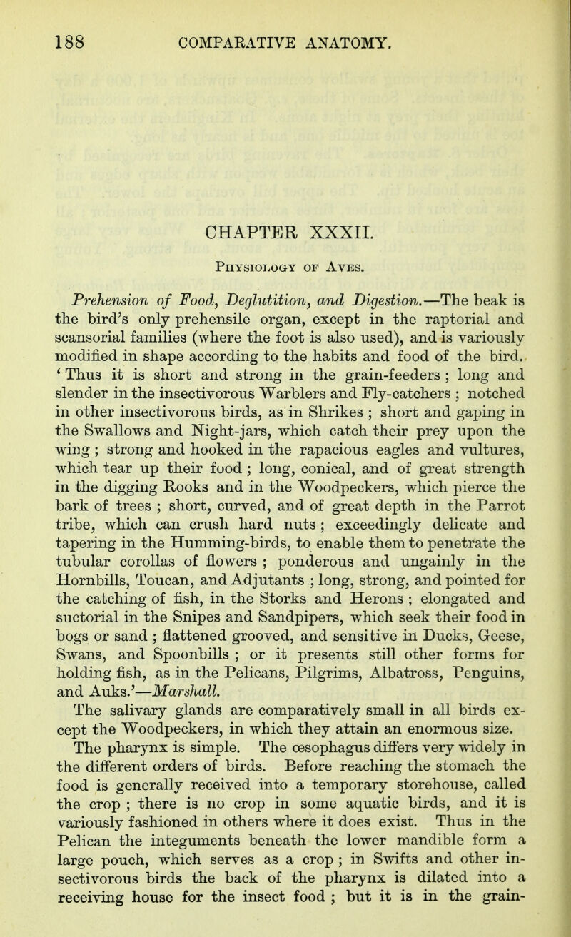 CHAPTER XXXII. Physiology of Aves. Prehension of Food, Deglutition, and Digestion.—The beak is the bird's only prehensile organ, except in the raptorial and scansorial families (where the foot is also used), and is variously modified in shape according to the habits and food of the bird. ' Thus it is short and strong in the grain-feeders ; long and slender in the insectivorous Warblers and Fly-catchers ; notched in other insectivorous birds, as in Shrikes ; short and gaping in the Swallows and Night-jars, which catch their prey upon the wing ; strong and hooked in the rapacious eagles and vultures, which tear up their food ; long, conical, and of great strength in the digging Rooks and in the Woodpeckers, which pierce the bark of trees ; short, curved, and of great depth in the Parrot tribe, which can crush hard nuts ; exceedingly delicate and tapering in the Humming-birds, to enable them to penetrate the tubular corollas of flowers ; ponderous and ungainly in the Hornbills, Toucan, and Adjutants ; long, strong, and pointed for the catching of fish, in the Storks and Herons ; elongated and suctorial in the Snipes and Sandpipers, which seek their food in bogs or sand ; flattened grooved, and sensitive in Ducks, Geese, Swans, and Spoonbills ; or it presents still other forms for holding fish, as in the Pelicans, Pilgrims, Albatross, Penguins, and Auks.'—Marshall. The salivary glands are comparatively small in all birds ex- cept the Woodpeckers, in which they attain an enormous size. The pharynx is simple. The oesophagus difiers very widely in the different orders of birds. Before reaching the stomach the food is generally received into a temporary storehouse, called the crop ; there is no crop in some aquatic birds, and it is variously fashioned in others where it does exist. Thus in the Pelican the integuments beneath the lower mandible form a large pouch, which serves as a crop ; in Swifts and other in- sectivorous birds the back of the pharynx is dilated into a receiving house for the insect food ; but it is in the grain-