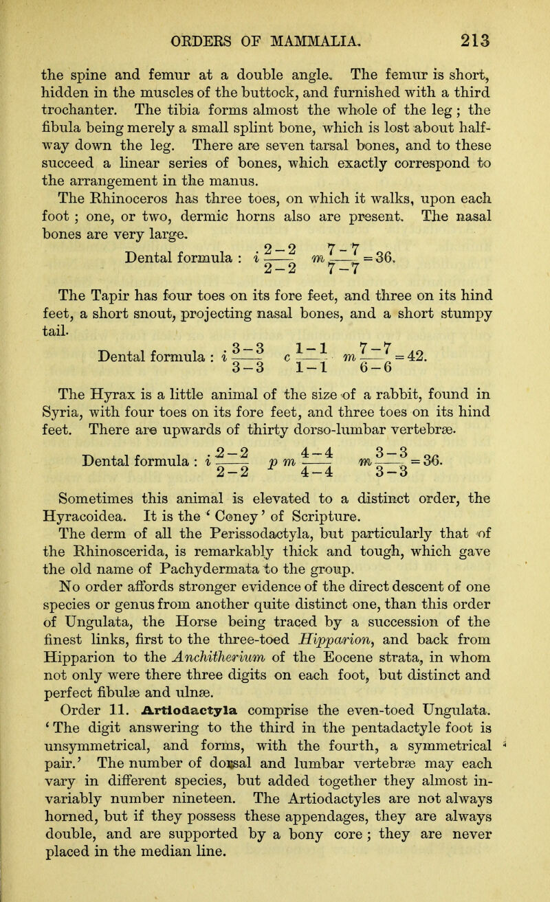 the spine and femur at a double angle. The femur is short, hidden in the muscles of the buttock, and furnished with a third trochanter. The tibia forms almost the whole of the leg; the fibula being merely a small splint bone, which is lost about half- way down the leg. There are seven tarsal bones, and to these succeed a linear series of bones, which exactly correspond to the arrangement in the manus. The Rhinoceros has three toes, on which it walks, upon each foot ; one, or two, dermic horns also are present. The nasal bones are very large. Dental formula : i ?—^ —^=36- The Tapir has four toes on its fore feet, and three on its hind feet, a short snout, projecting nasal bones, and a short stumpy tail. Dental formula : i ~—? c -—^ m —^ = 42. 3-3 1-1 6-6 The Hyrax is a little animal of the size of a rabbit, found in Syria, with four toes on its fore feet, and three toes on its hind feet. There ar© upwards of thirty dorso-lumbar vertebrae. Dental formula : i p m lnJ ^—^ = 36. 2-2 ^ 4-4 3-3 Sometimes this animal is elevated to a distinct order, the Hyracoidea. It is the ' Coney' of Scripture. The derm of all the Perissodactyla, but particularly that of the Rhinoscerida, is remarkably thick and tough, which gave the old name of Pachydermata to the group, No order affords stronger evidence of the direct descent of one species or genus from another quite distinct one, than this order of Ungulata, the Horse being traced by a succession of the finest links, first to the three-toed Hipparion^ and back from Hipparion to the Anchitherium of the Eocene strata, in whom not only were there three digits on each foot, but distinct and perfect fibulae and ulnae. Order 11. ilrtiodactyla comprise the even-toed Ungulata. ^ The digit answering to the third in the pentadactyle foot is unsymmetrical, and forms, with the fourth, a symmetrical pair.' The number of dorsal and lumbar vertebrae may each vary in different species, but added together they almost in- variably number nineteen. The Artiodactyles are not always horned, but if they possess these appendages, they are always double, and are supported by a bony core ; they are never placed in the median line.