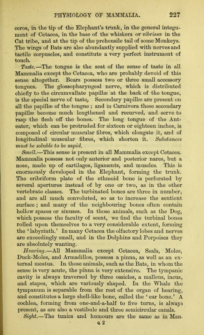 ceros, in the tip of the Elephant's trunk, in the general integu- ment of Cetacea, in the base of the whiskers or vibrissas in the Cat tribe, and at the tip of the prehensile tail of some Monkeys. The wings of Bats are also abundantly supplied with nerves and tactile corpuscles, and constitute a very perfect instrument of touch. Taste.—The tongue is the seat of the sense of taste in all Mammalia except the Cetacea, who are probably devoid of this sense altogether. Bears possess two or three small accessory tongues. The glossopharyngeal nerve, which is distributed chiefly to the circumvallate papillae at the back of the tongue, is the special nerve of taste. Secondary papillse are present on all the papillse of the tongue ; and in Carnivora these secondary papillse become much lengthened and recurved, and serve to rasp the flesh off the bones. The long tongue of the Ant- eater, which can be protruded for sixteen or eighteen inches, is composed of circular muscular fibres, which elongate it, and of longitudinal muscular fibres, which shorten it. Substances must be soluble to be sapid. Smell.—This sense is present in all Mammalia except Cetacea. Mammalia possess not only anterior and posterior nares, but a nose, made up of cartilages, ligaments, and muscles. This is enormously developed in the Elephant, forming the trunk. The cribriform plate of the ethmoid bone is perforated by several apertures instead of by one or two, as in the other vertebrate classes. The turbinated bones are three in number, and are all much convoluted, so as to increase the sentient surface ; and many of the neighbouring bones often contain hollow spaces or sinuses. In those animals, such as the Dog, which possess the faculty of scent, we find the turbinal bones rolled upon themselves to a very considerable extent, forming the ^labyrinth.' In many Cetacea the olfactory lobes and nerves are exceedingly small, and in the Dolphins and Porpoises they are absolutely wanting. Hearing.—All Mammalia except Cetacea, Seals, Moles, Duck-Moles, and Armadillos, possess a pinna, as well as an ex- ternal meatus. In those animals, such as the Bats, in whom the sense is very acute, the pinna is very extensive. The tjmipanic cavity is always traversed by three ossicles, a malleus, incus, and stapes, which are variously shaped. In the Whale the tympanum is separable from the rest of the organ of hearing, and constitutes a large shell-like bone, called the ' ear bone.' A cochlea, forming from one-and-a-half to five turns, is always present, as are also a vestibule and three semicircular canals. Sight.—The tunics and humours are the same as in Man. Q 2