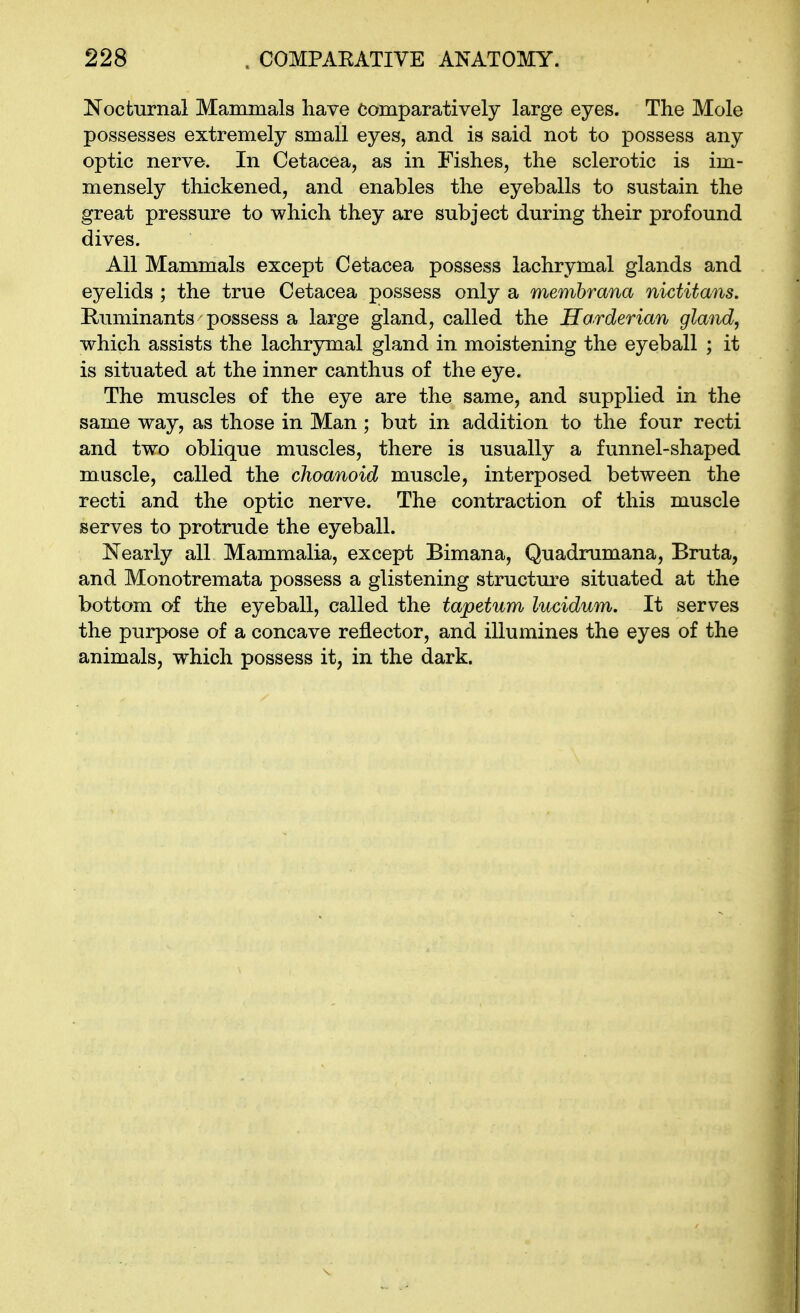 Nocturnal Mammals have comparatively large eyes. The Mole possesses extremely small eyes, and is said not to possess any optic nerve. In Cetacea, as in Fishes, the sclerotic is im- mensely thickened, and enables the eyeballs to sustain the great pressure to which they are subject during their profound dives. All Mammals except Cetacea possess lachrymal glands and eyelids ; the true Cetacea possess only a memhrana nictitans. Ruminants possess a large gland, called the Horderian gland, which assists the lachrymal gland in moistening the eyeball ; it is situated at the inner canthus of the eye. The muscles of the eye are the same, and supplied in the same way, as those in Man ; but in addition to the four recti and two oblique muscles, there is usually a funnel-shaped muscle, called the choanoid muscle, interposed between the recti and the optic nerve. The contraction of this muscle serves to protrude the eyeball. Nearly all Mammalia, except Bimana, Quadnimana, Bruta, and Monotremata possess a glistening structure situated at the bottom of the eyeball, called the tapetum lucidum. It serves the purpose of a concave reflector, and illumines the eyes of the animals, which possess it, in the dark.