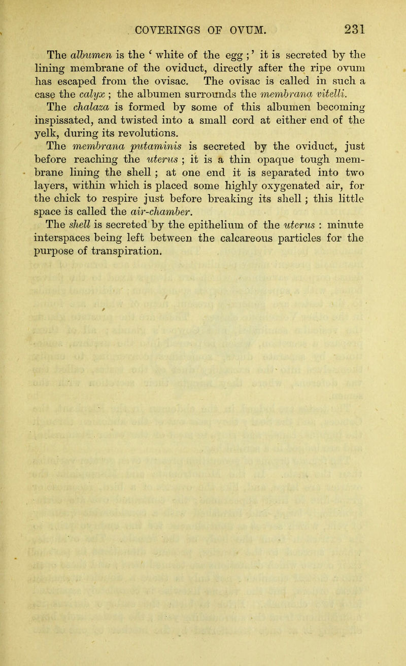 The albumen is tlie ^ white of the egg ;' it is secreted by the lining membrane of the oviduct, directly after the ripe ovum has escaped from the ovisac. The ovisac is called in such a case the calyx ; the albumen surrounds the memhrana vitelli. The chalaza is formed by some of this albumen becoming inspissated, and twisted into a small cord at either end of the yelk, during its revolutions. The memhrana putaminis is secreted by the oviduct, just before reaching the uterus ; it is a thin opaque tough mem- brane lining the shell ; at one end it is separated into two layers, within which is placed some highly oxygenated air, for the chick to respire just before breaking its shell; this little space is called the air-chamber. The shell is secreted by the epithelium of the uterus : minute interspaces being left between the calcareous particles for the purpose of transpiration.