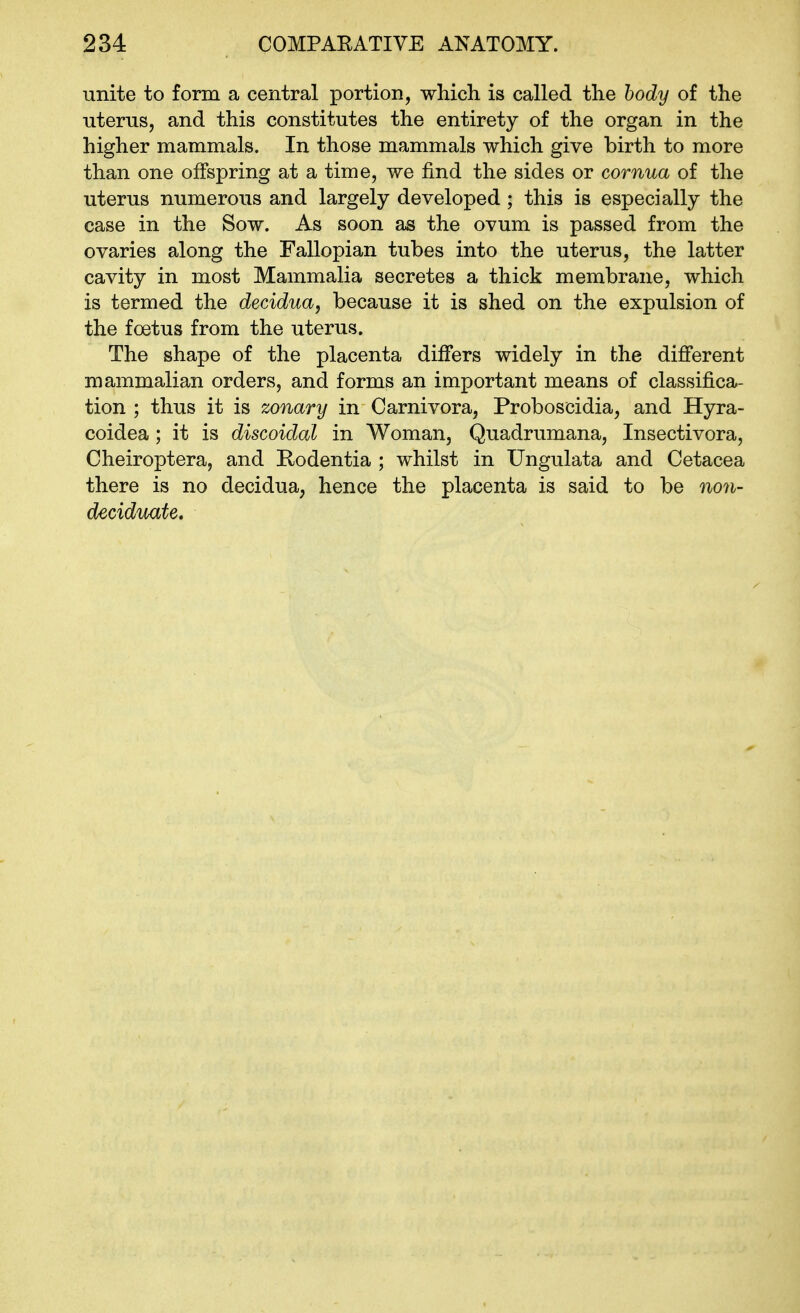 unite to form a central portion, which is called the body of the uterus, and this constitutes the entirety of the organ in the higher mammals. In those mammals which give birth to more than one offspring at a time, we find the sides or cornua of the uterus numerous and largely developed ; this is especially the case in the Sow. As soon as the ovum is passed from the ovaries along the Fallopian tubes into the uterus, the latter cavity in most Mammalia secretes a thick membrane, which is termed the decidua, because it is shed on the expulsion of the foetus from the uterus. The shape of the placenta differs widely in the different mammalian orders, and forms an important means of classifica- tion ; thus it is zonary in Carnivora, Proboscidia, and Hyra- coidea ; it is discoidal in Woman, Quadrumana, Insectivora, Cheiroptera, and Rodentia ; whilst in Ungulata and Cetacea there is no decidua, hence the placenta is said to be non- deciduate.