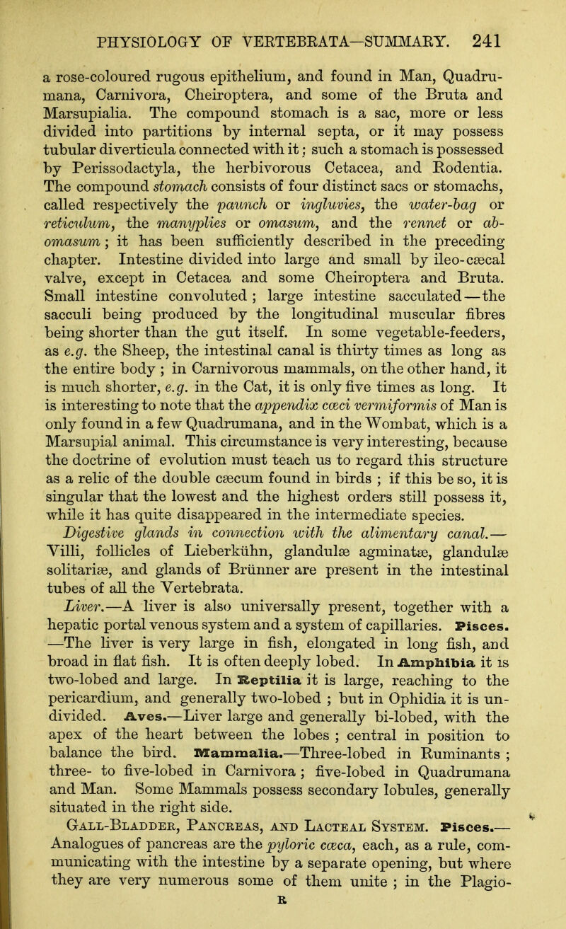 a rose-coloured rugous epithelium, and found in Man, Quadru- mana, Carnivora, Cheiroptera, and some of the Bruta and Marsupialia. The compound stomach is a sac, more or less divided into partitions by internal septa, or it may possess tubular diverticula connected with it; such a stomach is possessed by Perissodactyla, the herbivorous Cetacea, and Kodentia. The compound stomach consists of four distinct sacs or stomachs, called respectively the paunch or ingluvies, the water-bag or reticulum, the manyplies or omasum, and the rennet or ah- omasum; it has been sufficiently described in the preceding chapter. Intestine divided into large and small by ileo-csecal valve, except in Cetacea and some Cheiroptera and Bruta. Small intestine convoluted ; large intestine sacculated—the sacculi being produced by the longitudinal muscular fibres being shorter than the gut itself. In some vegetable-feeders, as e.g. the Sheep, the intestinal canal is thirty times as long as the entire body ; in Carnivorous mammals, on the other hand, it is much shorter, e. g. in the Cat, it is only five times as long. It is interesting to note that the appendix cceci vermiformis of Man is only found in a few Quadrumana, and in the Wombat, which is a Marsupial animal. This circumstance is very interesting, because the doctrine of evolution must teach us to regard this structure as a relic of the double csecum found in birds ; if this be so, it is singular that the lowest and the highest orders still possess it, while it has quite disappeared in the intermediate species. Digestive glands in connection with the alimentary canal.— Villi, follicles of Lieberkiihn, glandulse agminatse, glandulae solitarise, and glands of Brunner are present in the intestinal tubes of aU the Vertebrata. Liver.—A liver is also universally present, together with a hepatic portal venous system and a system of capillaries. Pisces. —The liver is very large in fish, elongated in long fish, and broad in flat fish. It is often deeply lobed. In ilmplilbia it is two-lobed and large. In Reptiiia it is large, reaching to the pericardium, and generally two-lobed ; but in Ophidia it is un- divided. Aves.—Liver large and generally bi-lobed, with the apex of the heart between the lobes ; central in position to balance the bird. IMCammalia.—Three-lobed in Ruminants ; three- to five-lobed in Carnivora ; five-lobed in Quadrumana and Man. Some Mammals possess secondary lobules, generally situated in the right side. Gall-Bladder, Pancreas, and Lacteal System. Pisces.— Analogues of pancreas are the pyloric cceca, each, as a rule, com- municating with the intestine by a separate opening, but where they are very numerous some of them unite ; in the Plagio-