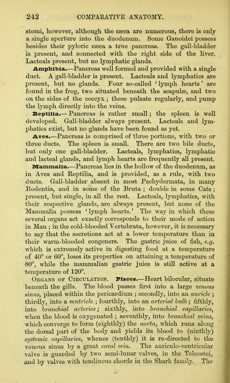 stomi, however, although the caeca are numerous, there is only a single aperture into the duodenum. Some Ganoidei possess besides their pyloric cseca a true pancreas. The gall-bladder is present, and connected with the right side of the liver. Lacteals present, but no lymphatic glands. .a.mpliibia.—Pancreas well formed and provided with a single duct. A gall-bladder is present. Lacteals and lymphatics are present, but no glands. Four so-called ' Ijrmph hearts ' are found in the frog, two situated beneath the scapulse, and two on the sides of the coccyx ; these pulsate regularly, and pump the lymph directly into the veins. Zleptilia.— Pancreas is rather small; the spleen is well developed. Gall-bladder always present. Lacteals and lym- phatics exist, but no glands have been found as yet. Aves.—Pancreas is comprised of three portions, with two or three ducts. The spleen is small. There are two bile ducts, but only one gall-bladder. Lacteals, lymphatics, lymphatic and lacteal glands, and lymph hearts are frequently all present. USammalia Pancreas lies in the hollow of the duodenum, as in Aves and Peptilia, and is provided, as a rule, with two ducts. Gall-bladder absent in most Pachydermata, in many Podentia, and in some of the Bruta ; double in some Cats ; present, but single, in all the rest. Lacteals, lymphatics, with their respective glands, are always present, but none of the Mammalia possess 'lymph hearts.' The way in which these several organs act exactly corresponds to their mode of action in Man ; in the cold-blooded Vertebrata, however, it is necessary to say that the secretions act at a lower temperature than in their warm-blooded congeners. The gastric juice of fish, e.g. which is extremely active in digesting food at a temperature of 40° or 60°, loses its properties on attaining a temperature of 80°, while the mammalian gastric juice is still active at a temperature of 120°. Organs of Circulatiok. Pisces.—Heart bilocular, situate beneath the gills. The blood passes first into a large venous sinus, placed within the pericardium ; secondly, into an auricle ; thirdly, into a ventricle ; fourthly, into an arterial hulh ; fifthly, into branchial arteries; sixthly, into branchial ca/pillaries, when the blood is oxygenated ; seventhly, into branchial veins, which converge to form (eighthly) the aorta, which runs along the dorsal part of the body and yields its blood to (ninthly) systemic capillaries, whence (tenthly) it is re-directed to the venous sinus by a great caval vein. The auriculo-ventricular valve is guarded by two semi-lunar valves, in the Teleostei, and by valves with tendinous chords in the Shark family. The