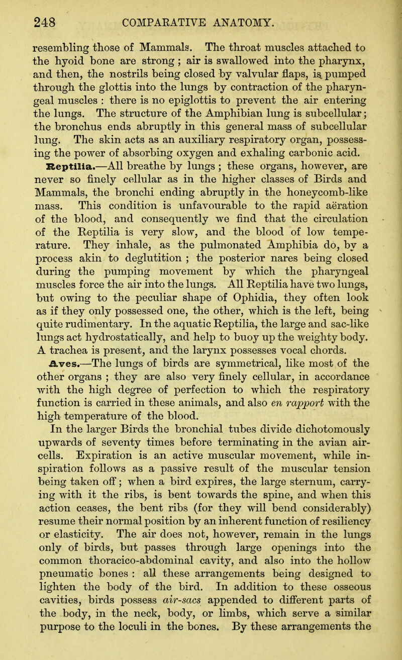 resembling those of Mammals. The throat muscles attached to the hyoid bone are strong ; air is swallowed into the pharynx, and then, the nostrils being closed by valvular flaps, is pumped through the glottis into the lungs by contraction of the phar3m- geal muscles : there is no epiglottis to prevent the air entering the lungs. The structure of the Amphibian lung is subcellular; the bronchus ends abruptly in this general mass of subcellular lung. The skin acts as an auxiliary respiratory organ, possess- ing the power of absorbing oxygen and exhaling carbonic acid. Reptilia.—All breathe by lungs ; these organs, however, are never so finely cellular as in the higher classes of Birds and Mammals, the bronchi ending abruptly in the honeycomb-like mass. This condition is unfavourable to the rapid aeration of the blood, and consequently we find that the circulation of the Keptilia is very slow, and the blood of low tempe- rature. They inhale, as the pulmonated Amphibia do, by a process akin to deglutition ; the posterior nares being closed during the pumping movement by which the pharyngeal muscles force the air into the lungs. All Reptilia have two lungs, but owing to the peculiar shape of Ophidia, they often look as if they only possessed one, the other, which is the left, being quite rudimentary. In the aquatic Reptilia, the large and sac-like lungs act hydrostatic ally, and help to buoy up the weighty body. A trachea is present, and the larynx possesses vocal chords. ikves.—The lungs of birds are symmetrical, like most of the other organs ; they are also very finely cellular, in accordance with the high degree of perfection to which the respiratory function is carried in these animals, and also en rapport with the high temperature of the blood. In the larger Birds the bronchial tubes divide dichotomously upwards of seventy times before terminating in the avian air- cells. Expiration is an active muscular movement, while in- spiration follows as a passive result of the muscular tension being taken off'; when a bird expires, the large sternum, carry- ing with it the ribs, is bent towards the spine, and when this action ceases, the bent ribs (for they will bend considerably) resume their normal position by an inherent function of resiliency or elasticity. The air does not, however, remain in the lungs only of birds, but passes through large openings into the common thoracico-abdominal cavity, and also into the hollow pneumatic bones : all these arrangements being designed to lighten the body of the bird. In addition to these osseous cavities, birds possess air-sacs appended to different parts of the body, in the neck, body, or limbs, which serve a similar purpose to the loculi in the bones. By these arrangements the