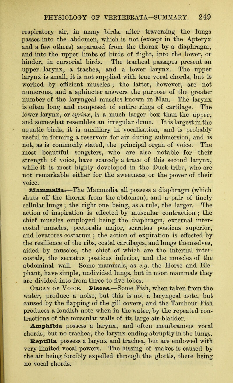 respiratory air, in many birds, after traversing the lungs passes into the abdomen, which is not (except in the Apteryx and a fe-w others) separated from the thorax by a diaphragm, and into the upper limbs of birds of flight, into the lower, or hinder, in cursorial birds. The tracheal passages present an upper larynx, a trachea, and a lower larynx. The upper larynx is small, it is not supplied with true vocal chords, but is worked by efficient muscles ; the latter, however, are not numerous, and a sphincter answers the purpose of the greater number of the laryngeal muscles known in Man. The larynx is often long and composed of entire rings of cartilage. The lower larynx, or syrinx, is a much larger box than the upper, and somewhat resembles an irregular drum. It is largest in the aquatic birds, it is auxiliary in vocalisation, and is probably useful in forming a reservoir for air during submersion, and is not, as is commonly stated, the principal organ of voice. The most beautiful songsters, who are also notable for their strength of voice, have scarcely a trace of this second larynx, while it is most highly developed in the Duck tribe, who are not remarkable either for the sweetness or the power of their voice. nsammalia.—The Mammalia all possess a diaphragm (which shuts off the thorax from the abdomen), and a pair of finely cellular lungs ; the right one being, as a rule, the larger. The action of inspiration is effected by muscular contraction ; the chief muscles employed being the diaphragm, external inter- costal muscles, pectoralis major, serratus posticus superior, and levatores costarum ; the action of expiration is effected by the resilience of the ribs, costal cartilages, and lungs themselves, aided by muscles, the chief of which are the internal inter- costals, the serratus posticus inferior, and the muscles of the abdominal wall. Some mammals, as e.g. the Horse and Ele- phant, have simple, undivided lungs, but in most mammals they are divided into from three to five lobes. Organ op Yoice. Pisces.—Some Fish, when taken from the water, produce a noise, but this is not a laryngeal note, but caused by the flapping of the gill covers, and the Tambour Fish produces a loudish note when in the water, by the repeated con- tractions of the muscular walls of its large air-bladder. iLmphibia possess a larynx, and often membranous vocal chords, but no trachea, the larynx ending abruptly in the lungs. Reptilia possess a larynx and trachea, but are endowed with very limited vocal powers. The hissing of snakes is caused by the air being forcibly expelled through the glottis, there being no vocal chords.