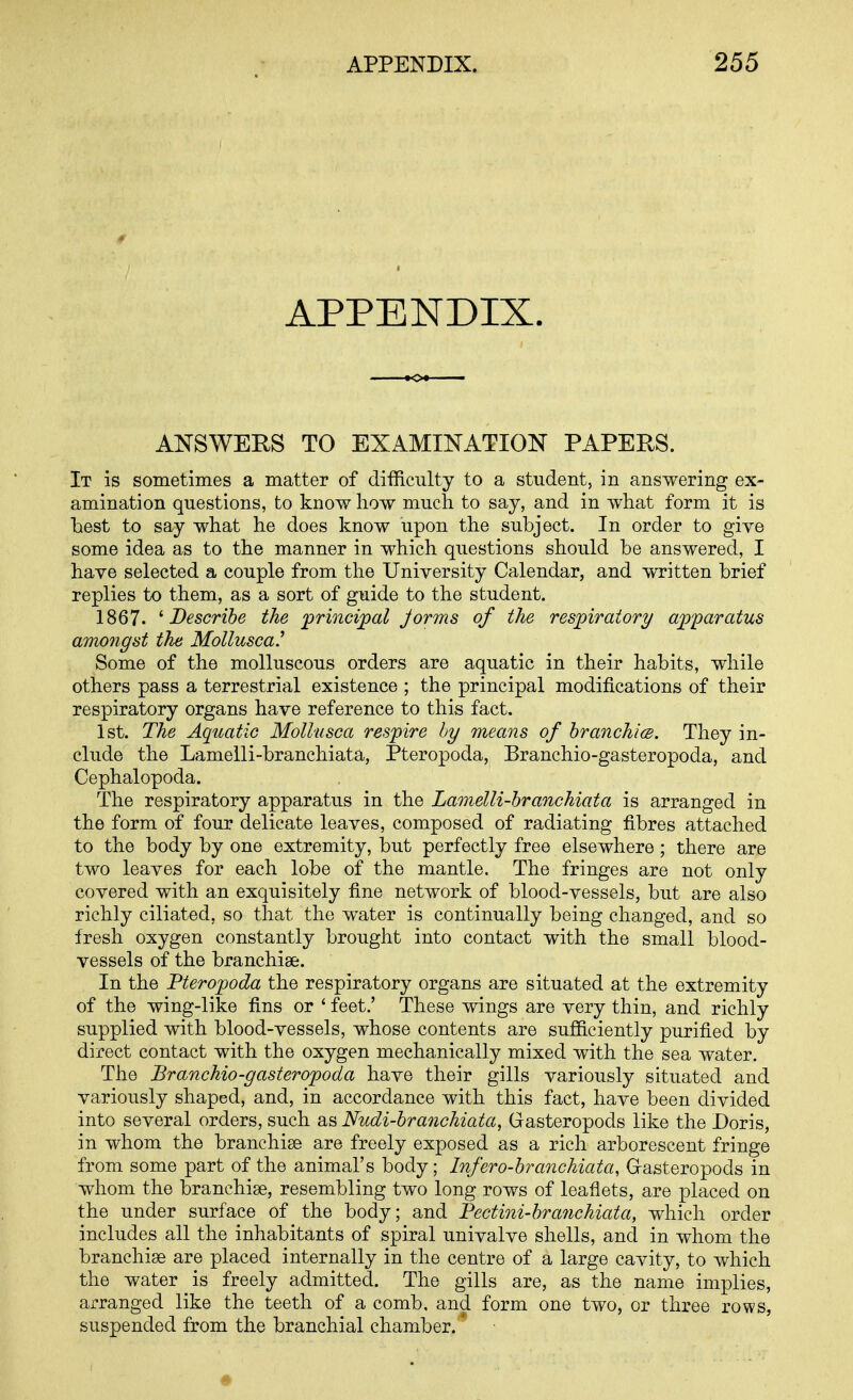 APPENDIX. ANSWERS TO EXAMINATION PAPERS. It is sometimes a matter of difficulty to a student, in answering ex- amination questions, to know how much to say, and in what form it is best to say what he does know upon the subject. In order to give some idea as to the manner in which questions should be answered, I have selected a couple from the University Calendar, and written brief replies to them, as a sort of guide to the student. 1867. ^Describe the jprincijpal Jorms of the Tesj^iratory ajp'paratus amongst the Mollusca.^ Some of the molluscous orders are aquatic in their habits, while others pass a terrestrial existence ; the principal modifications of their respiratory organs have reference to this fact. 1st. The Aquatic MoUusca respire by means of hranchicB. They in- clude the Lamelli-branchiata, Pteropoda, Branchio-gasteropoda, and Cephalopoda. The respiratory apparatus in the Lamelli-branchiata is arranged in the form of four delicate leaves, composed of radiating fibres attached to the body by one extremity, but perfectly free elsewhere ; there are two leaves for each lobe of the mantle. The fringes are not only covered with an exquisitely fine network of blood-vessels, but are also richly ciliated, so that the water is continually being changed, and so fresh oxygen constantly brought into contact with the small blood- vessels of the branchiae. In the Pterojpoda the respiratory organs are situated at the extremity of the wing-like fins or ' feet.' These wings are very thin, and richly supplied with blood-vessels, whose contents are sufficiently purified by direct contact with the oxygen mechanically mixed with the sea water. The Branchio-gasteropoda have their gills variously situated and variously shaped, and, in accordance with this fact, have been divided into several orders, such as Nudi-branchiata, Gasteropods like the Doris, in whom the branchiae are freely exposed as a rich arborescent fringe from some part of the animal's body; Infero-branchiata, Grasteropods in whom the branchiae, resembling two long rows of leaflets, are placed on the under surface of the body; and Pectini-bra7ichiata, which order includes all the inhabitants of spiral univalve shells, and in whom the branchiae are placed internally in the centre of a large cavity, to which the water is freely admitted. The gills are, as the name implies, arranged like the teeth of a comb, and form one two, or three rows, suspended from the branchial chamber. *