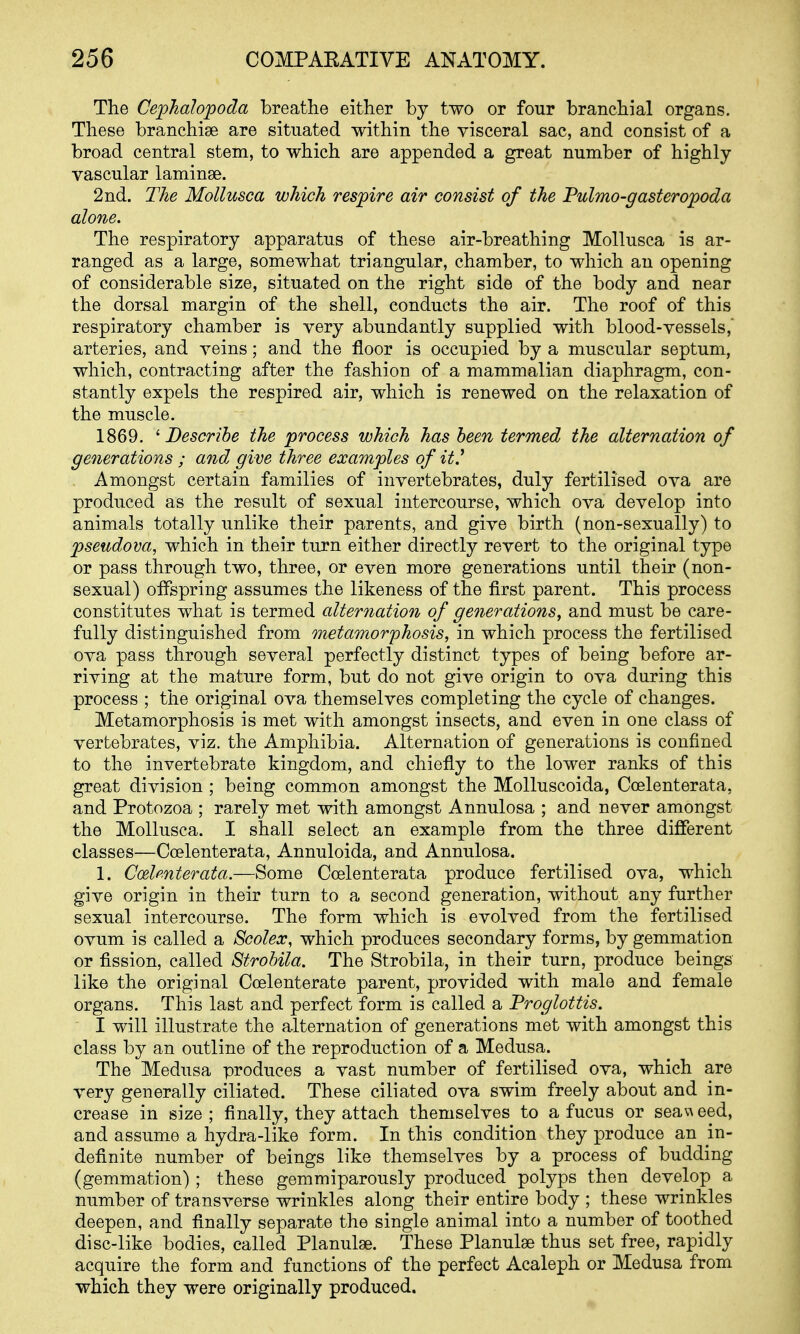 The Cephalopoda breathe either by two or four branchial organs. These branchiae are situated within the visceral sac, and consist of a broad central stem, to which are appended a great number of highly- vascular laminse. 2nd. The Mollusca which respire air consist of the Fulmo-gasteropoda alone. The respiratory apparatus of these air-breathing Mollusca is ar- ranged as a large, somewhat triangular, chamber, to which an opening of considerable size, situated on the right side of the body and near the dorsal margin of the shell, conducts the air. The roof of this respiratory chamber is very abundantly supplied with blood-vessels, arteries, and veins; and the floor is occupied by a muscular septum, which, contracting after the fashion of a mammalian diaphragm, con- stantly expels the respired air, which is renewed on the relaxation of the muscle. 1869. ^Describe the process which has been termed the alternation of generations ; and. give three examples of it^ , Amongst certain families of invertebrates, duly fertilised ova are produced as the result of sexual intercourse, which ova develop into animals totally unlike their parents, and give birth (non-sexually) to pseudova, which in their turn either directly revert to the original type or pass through two, three, or even more generations until their (non- sexual) offspring assumes the likeness of the first parent. This process constitutes what is termed alternation of generations^ and must be care- fully distinguished from metamorphosis, in which process the fertilised ova pass through several perfectly distinct types of being before ar- riving at the mature form, but do not give origin to ova during this process ; the original ova themselves completing the cycle of changes. Metamorphosis is met with amongst insects, and even in one class of vertebrates, viz. the Amphibia. Alternation of generations is confined to the invertebrate kingdom, and chiefly to the lower ranks of this great division ; being common amongst the MoUuscoida, Coelenterata, and Protozoa ; rarely met with amongst Annulosa ; and never amongst the Mollusca. I shall select an example from the three different classes—Coelenterata, Annuloida, and Annulosa. 1. Ccdcnterata.—Some Coelenterata produce fertilised ova, which give origin in their turn to a second generation, without any further sexual intercourse. The form which is evolved from the fertilised ovum is called a Scolex, which produces secondary forms, by gemmation or fission, called Strobila. The Strobila, in their turn, produce beings like the original Coelenterate parent, provided with male and female organs. This last and perfect form is called a Proglottis. I will illustrate the alternation of generations met with amongst this class by an outline of the reproduction of a Medusa. The Medusa produces a vast number of fertilised ova, which are very generally ciliated. These ciliated ova swim freely about and in- crease in size; finally, they attach themselves to a fucus or seav\eed, and assume a hydra-like form. In this condition they produce an in- definite number of beings like themselves by a process of budding (gemmation); these gemmiparously produced polyps then develop a number of transverse wrinkles along their entire body ; these wrinkles deepen, and finally separate the single animal into a number of toothed disc-like bodies, called Planulse. These Planulse thus set free, rapidly acquire the form and functions of the perfect Acaleph or Medusa from which they were originally produced.