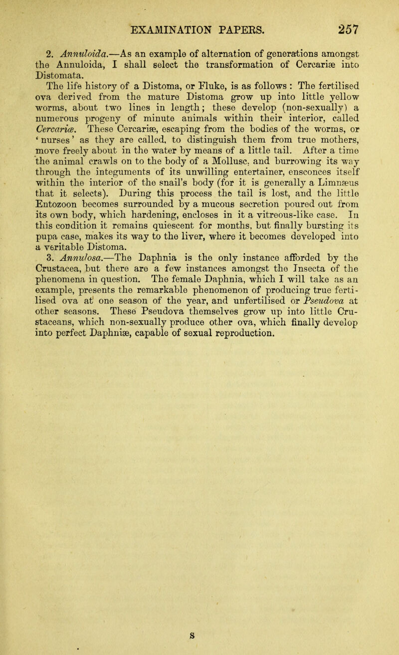 2. Annuloida.'—As an example of alternation of generations amongst the Annuloida, I shall select the transformation of Cercarise into Distomata. The life history of a Distoma, or Pluke, is as follows : The fertilised ova derived from the mature Distoma grow up into little yellow worms, about two lines in length; these develop (non-sexually) a numerous progeny of minute animals within their interior, called CercaricB. These Cercariee, escaping from the bodies of the worms, or ' nurses' as they are called, to distinguish them from true mothers, move freely about in the water by means of a little tail. After a time the animal crawls on to the body of a Mollusc, and burrowing its way through the integuments of its unwilling entertainer, ensconces itself within the interior of the snail's body (for it is generally a Limnseus that it selects). During this process the tail is lost, and the little Entozoon becomes surrounded by a mucous secretion poured out from its own body, which hardening, encloses in it a vitreous-like case. In this condition it remains quiescent for months, but finally bursting its pupa case, makes its way to the liver, where it becomes developed into a veritable Distoma. 3. Annulosa.—The Daphnia is the only instance afforded by the Crustacea, but there are a few instances amongst the Tnsecta of the phenomena in question. The female Daphnia, which I will take as an example, presents the remarkable phenomenon of producing true ferti- lised ova at one season of the year, and unfertilised or Fseudova at other seasons. These Pseudova themselves grow up into little Cru- staceans, which non-sexually produce other ova, which finally develop into perfect Daphniae, capable of sexual reproduction. S