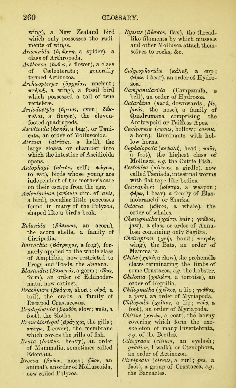 wing), 3 New Zealand bird ■which onlj possesses the rudi- ments of wings, Arachnida (apdxvVf a spider), a class of Arthropoda, Anthozoa {6.vQos, a flower), a class of C®elenterata; generally termed Aetinozoa. ArchcBO'pteryx {apxcuost aincrent; TTTcpv^j a wing), a fossil bird which possessed a tail of true Tertebrse. Artiodactyla {&prio5, even; Sa/c- rvXos, a finger), the cloyen- footed quadrupeds. Ascidioida {cL<rK6s, a bag), or Tuni- cata, an order of Molluscoida. Atrium {atrium, a hall), the large cloa«a or chamber into which the intestine of Ascidioida opens. Autophagi (awrt^v, self; (pdyeiVj to eat), birds whose young are independent of the mother's care on their escape from the egg. Avicularium (avicida dim. of avis, a bird), peculiar little processes found in many of the Polyzoa, shaped like a bird's beak. BalanidcB (^oAauos, an acorn), the acorn shells, a family of Cirripedia. Batrachia {^drpaxos, a frog), for- merly applied to the whole class of Amphibia, now restricted to Frogs and Toads, the Anoura. Blastoidea {^AaarSs, a germ ; eldos, form), an order of Echinoder- mata, now extinct. Brachyura {^pdxvs, short; ovpd, a tail), the crabs, a family of Decapod Crustaceans. Bradypodid.cB {0pa^vs, slow; irovs^, a foot), the Sloths. Branchiostcgal {^pdyx^a, the gills ; ar^yco, I cover), the membrane which covers the gills of fish. Bruta {hrutus, henvy), an order of Mammalia, sometimes called Edentata. Brozoa {^pvou, moss; (ooov, an animal), an order of Molluscoida, now called Polyzoa. Byssus {Bvffffos, flax), the thread- like filaments by which mussels and other Mollusca attach them- seiTes to rocks, &c. CalycopTioridcs {KdXv^, a cup; (p^po), I bear), an order o-f Hydro- zoa.. Campanuhrida (Csmipanula, a bell), an order of Hjdrozoa. Catarhina {Kara, downwards ; pis, piv6s, the nose), a family of Quadrumana com.prising the Antho'opoid ot Tailless Apes. Cavicornia (cavus, hollow; comUf a horn), Ruminants -svith hol- low horns. Cephalopoda {KecpaX-fi, head ; ttovj-, a foot), the highest class of Mollusca, e.g. the Cuttle Fish. Cestaidea [kscttos, a girdle), now called Tseniadn, intestinal worms with flat tape-like bodies. Cestraphori (K€(rrpa, a weapon; (pepuf, I bear), a family of Elas- mobranchii or Sharks, Cetacea {Krjros, a whale), the order of whales. Ch<stog7iatha {x^'^'^'H, hair ; ypudos, jaw), a class or order of Annu- losa containing only Sagitta. Cheiroptera (xe/p, band; rrrrepSy, wing), the Bats, an order of Mammalia. ChelcB {xv^'h, a claw), the prehensile claws terminating the limbs of some Crustacea, e.g. the Lobster. Chelonia [x^Xfjov-r], a tortoise), an order of Eeptilia. Chilognatha (x€?Aos, a lip ; yvd0x)Sy a jaw), an order of Myriapoda. Chilopoda (xexAos, a lip ; irovs, a foot), an order of Myriapoda. Chitine (x'tco?/, a coat), the horny covering which form the exo- skeleton of many Invertebrata, eg. of the Beetles. Ciliograda {ciiium, an eyelash; gradior, I walk), or Ctenophora, an order of Actinozoa. Cirripedia (cirrus, a curl; pes, a foot), a group of Crustacea, e.g. the Barnacles.