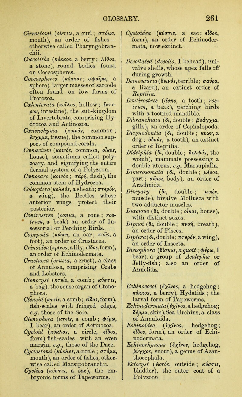 Cirrostomi {cirrus, a curl; (Trofxa, mouth), an order of fishes— otherwise called Pharyngobran- chii. CocGoliths {kokkos, a berry; \i6os, a stone), round bodies found on Coccospheres. Coccospheres {k6kkos ; cr^aipa, a sphere), larger masses of sarcode often found on low forms of Protozoa. Ccelenterata (KotXos, hollow ; evre- pov, intestine), the sub-kingdom of Invertebrata, comprising Hy- drozoa and Actinozoa. Coenenehyma {kolv6s, common; €vxviJ.a, tissue), the common sup- port of compound corals. C(Bn(2cium {kolvSs, common, oIkos, house), sometimes called poly- zoary, and signifying the entire dermal system of a Polyzoon. CcBnosarc {koipSs ; crdp^, flesh), the common stem of Hydrozoa. Coleojptera^KoXeos, a sheath; Tnepoy, a wing), the Beetles whose anterior wings protect their posterior. Conirostres (conus, a cone; ros- trum, a beak) an order of In- sessorial or Perching Birds. Copepoda {k^-^t], an oar; ttoSf, a foot), an order of Crustacea. Crinoidea{KpLvos, B,lily; elSos'jform), an order of Echinodermata. Crustacea (crusta, a crust), a class of Annulosa, comprising Crabs and Lobsters. Ctenocyst (/creis, a comb ; kiio'tis, a bag), the sense organ of Cteno- phora. Ctenoid (wrretr, a comb; elSos, form), fish-scales with fringed edges, e.g. those of the Sole. Ctenophora (ktcis, a comb; ^epw, I bear), an order of Actinozoa. Cycloid {kvkKos, a circle, elSos, form) fish-scales with an even margin, e.y.^ those of the Dace. Cyclostomi {kvkXos, a circle ; (rrSfxa, mouth), an order of fishes, other- wise called Marsipobranchii. Cystica {kv<ttl?^ a sac), the em- bryonic forms of Tapeworms. Cystoidea (kvo-tis^ a sac; elSos, form), an order of Echinoder- mata, now extinct. Decollated (decollo, I behead), uni- valve shells, whose apex falls off during growth. Deinosauria (Setz/os, terrible; (ravpa, a lizard), an extinct order of Eeptilia. Dentirostres {dens, a tooth; ros- trum, a beak), perching birds with a toothed mandible. Dibranchiata double ; ^payxia, gills), an order of Cephalopoda. Dicynodontia double; /cucov, a dog ; oSoi^y, a tooth), an extinct order of Eeptilia. Didelphia (5i, double; SeA^us, the womb), mammals possessing a double uterus, e.g. Marsupialia. Dimerosomata double; fJ-epos, part; trw^a, body), an order of Arachnida. Bimyary (St, double ; /uucuv, muscle), bivalve Mollusca with two adductor muscles. Dioecious (di, double; oUos, house), with distinct sexes. Dipnoi (Si, double ; iryor], breath), an order of Pisces. Diptera{di, double; irrepoV, awing), an order of Insecta. Discophora {piaKos, a quoit; <p^poo, I bear), a group of AcalephcB or Jelly-fish; also an order of Annelida. Echinococci {ex^vos, a hedgehog; KOKKOS, a berry), Hydatids ; the larval form of Tapeworms. Echinodermata {ix'it^os, a hedgehog; dep/xa, skin),Sea Urchins, a class of Annuloida. Echinoidea {^^xlvos, hedgehog; eTSos, form), an order of Echi- nodermata. Echinorhyncus {ixivos, hedgehog, pvyxos, snout), a genus of Acan- thocephala. Ectocyst (iKrSs, outside ; Kvffris, bladder), the outer coat of a Polv/oon