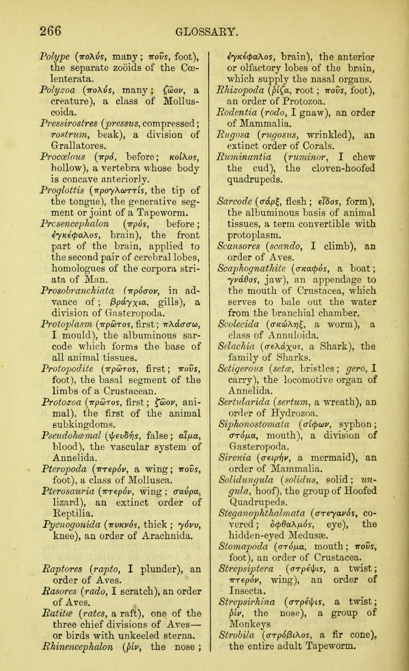 Polype (iroXvs, many; irovs, foot), the separate zooids of the Cce- lenterata. Polyzoa (ttoAJs, many; C'^oj/, a creature), a class of MoUus- coida. Pressirostres {jpressus, compressed; roi^triion, beak), a division of Grallatores. Procoelous (Trpo, before; kolXos, hollow), a vertebra whose body is concave anteriorly. Proglottis (ivpoyKcorrLS, the tip of the tongue), the generative seg- ment or joint of a Tapeworm. Prosencephalon (Trpos, before; ijKecpaKos, brain), the front part of the brain, applied to the second pair of cerebral lobes, homologues of the corpora stri- ata of Man. Prosobranchiata (irpScrov, in ad- vance of ; l^pdyxia, gills), a division of Gasteropoda. Protoplasm (Trpcoros, first; TzXdacrca, I mould), the albuminous sar- code wliich forms the base of all animal tissues. Protofodite [TrpcoTos, first; irovs, foot), the basal segment of the limbs of a Crustacean. Protozoa (irpwros, first; ^ooou, ani- mal), the first of the animal Bubkingdoms. Pseudohcsmal (\p€vd7]s, false ; alfxa, blood), the vascular system of Annelida. Pteropoda (irrepSv, a wing; irovs, foot), a class of Mollusca. Pterosauria (irrepSp, wing ; cravpa, lizard), an extinct order of Reptilia. Pycnogo7iida (itvkvSs, thick ; ySvv, knee), an order of Arachnida. Eajptores (rapto, I plunder), an order of Aves. Rasores {rado, I scratch), an order of Aves. BatitcB {rates, a raft), one of the three chief divisions of Aves— or birds with unkeeled sterna. Rhinencephalon {piv, the nose ; iyKecpaXos, brain), the anterior or olfactory lobes of the brain, which supply the nasal organs. Bhizopoda (piC^^, root; irovs, foot), an order of Protozoa. Bodentia {rodo, I gnaw), an order of Mammalia. Bugosa {rugosus, wrinkled), an extinct order of Corals. Buminantia {ruminor, I chew the cud), the cloven-hoofed quadrupeds. Sarcode {o-dp^, flesh ; elSoy, form), the albuminous basis of animal tissues, a term convertible with protoplasm. Scansores {scando, I climb), an order of Aves. Scaphognathite ((rKa(p6s, a boat; y pad OS, jaw), an appendage to the mouth of Crustacea, which serves to bale out the water from the branchial chamber. Scolecida (o-KcoXr)^, a worm), a class of Annuloida. Selachia {o-eXdxos, a Shark), the family of Sharks. Setigerous {setcB, bristles; gero, I carry), the locomotive organ of Annelida. Sertidarida {sertum, a WTeath), an order of Hydrozoa. Siphonostomata {cricpcav, syphon; (TrSfxa, mouth), a division of Gasteropoda. Sirenia (o-eiprjv, a mermaid), an order of Mammalia. Solidimgula {solidus, solid; un- gula, hoof), the group of Hoofed Quadrupeds. Steganoiohthalmata (o-rcyai/Ss, co- vered ; ocpdaXjxos, eye), the hidden-eyed Medusae. Stomapoda (arojua, mouth; irovs, foot), an order of Crustacea. Strepsiptera (arpe^Ls, a twist; irrepou, wing), an order of Insecta. Strepsirhina {arrpe^^is, a twist; piV, the nose), a group of Monkeys. Strobila {o-rp6^iXos, a fir cone), the entire adult Tapeworm.