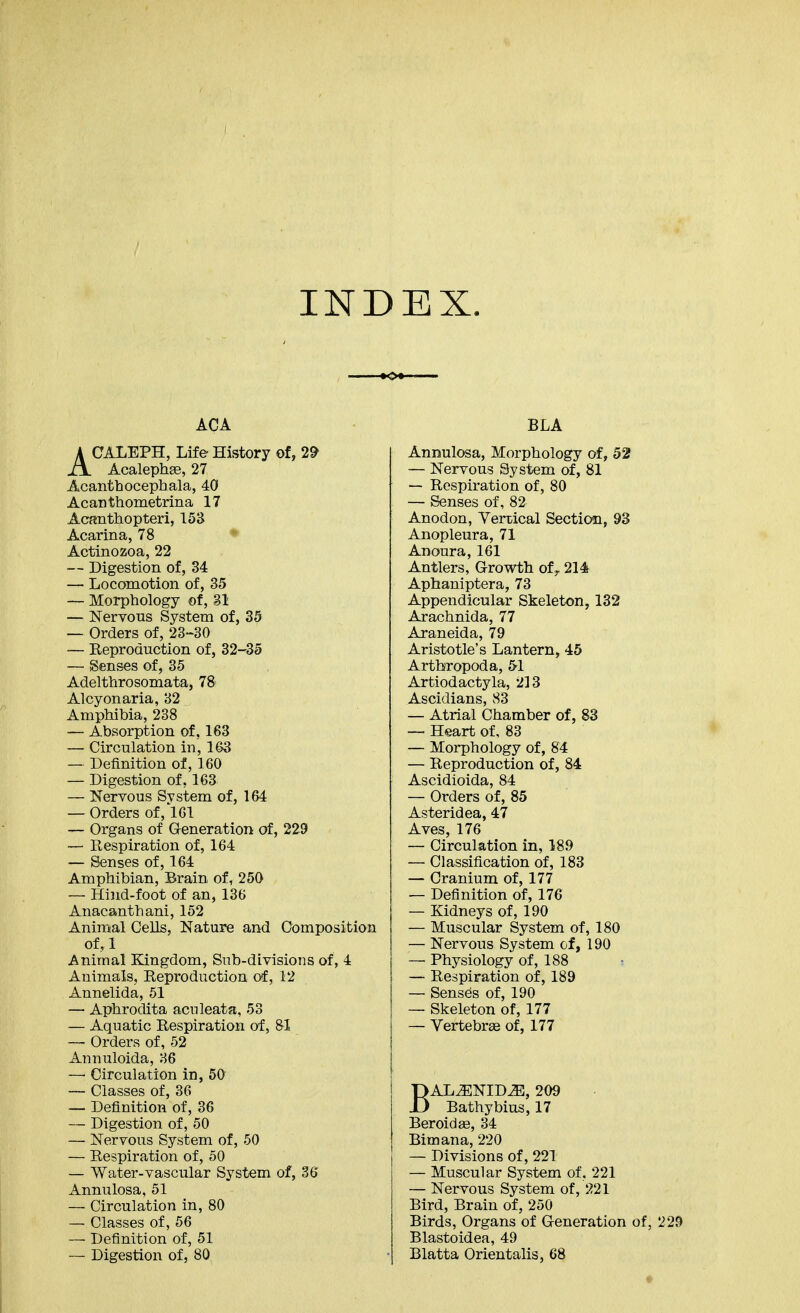 INDEX. ACA ACALEPH, Life History of, 2^ Acalephge, 27 Acanthocephala, 40 Acanthometrina 17 Acanthopteri, 153 Acarina, 78 * Actinozoa, 22 — Digestion of, 34 — Locomotion of, 35 — Morphology of, 31 — Nervous System of, 35 — Orders of, 23-30 — Eeproduction of, 32-35 — Senses of, 35 Adelthrosomata, 78 Alcyonaria, 32 Amphibia, 238 — Absorption of, 163 — Circulation in, 1(>3 — Definition of, 160 — Digestion of, 163 — Kervous System of, 164 — Orders of, 161 — Organs of Generation of, 229 — Eespiration of, 164 — Senses of, 164 Amphibian, Brain of, 250 — Hind-foot of an, 136 Anacanthani, 152 Animal Cells, Nature and Composition of,l Animal ELingdom, Sub-dLvisions of, 4 Animals, Eeproduction of, 12 Annelida, 51 — Aphrodita acnleata, 53 — Aquatic Eespiration of, &I — Orders of, 62 Annuloida, 36 ~ Circulation in, 50 — Classes of, 36 — Definition of, 36 — Digestion of, 50 — Nervous System of, 50 — Eespiration of, 50 — Water-vascular System of, 36 Annulosa, 51 — Circulation in, 80 — Classes of, 56 — Definition of, 51 — Digestion of, 80 BLA Annulosa, Morphology of, 52 — Nervous System of, 81 — Eespiration of, 80 — Senses of, 82 Anodon, Yertical Section, 93 Anopleura, 71 Anoura, 161 Antlers, Growth of^ 214 Aphaniptera, 73 Appendicular Skeleton, 132 Arachnida, 77 Araneida, 79 Aristotle's Lantern, 45 Arthropod a, 51 Artiodactyla, 213 Ascidians, S3 — Atrial Chamber of, 83 — Heart of, 83 — Morphology of, 84 — Eeproduction of, 84 Ascidioida, 84 — Orders of, 85 Asteridea, 47 Aves, 176 — Circulation in, 189 — Classification of, 183 — Cranium of, 177 — Definition of, 176 — Kidneys of, 190 — Muscular System of, 180 — Nervous System of, 190 — Physiology of, 188 — Eespiration of, 189 — Senses of, 190 — Skeleton of, 177 — Vertebree of, 177 BAL^NID^, 209 Bathybius, 17 Beroidas, 34 Bimana, 220 — Divisions of, 221 — Muscular System of, 221 — Nervous System of, 221 Bird, Brain of, 250 Birds, Organs of Generation of, 229 Blastoidea, 49 Blatta Orientalis, 68