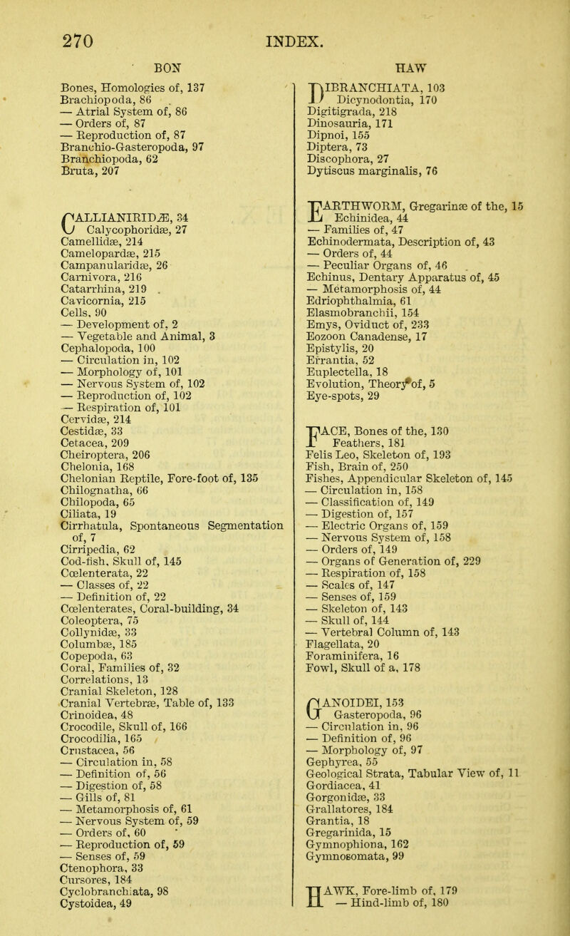 BON Bones, Homologies of, 137 Brachiopoda, 86 — Atrial System of, 86 — Orders of, 87 — Reproduction of, 87 Branchio-Grasteropoda, 97 Branchiopoda, 62 Bruta,207 CALLIANIRID^, 34 Calycophoridge, 27 Camellidee, 214 Camelopardse, 215 Campanularidse, 26 Carnivora, 216 Catarrhina, 219 , Cavicornia, 215 Cells. 90 — Deyelopment of, 2 — Vegetable and Animal, 3 Cephalopoda, 100 — Circulation in, 102 — Morphology of, 101 — Nervous System of, 102 — Reproduction of, 102 — Respiration of, 101 CerYida3, 214 CestidfE, 33 Cetacea,209 Cheiroptera, 206 Chelonia, 168 Chelonian Reptile, Fore-foot of, 135 Chilognatha, 66 Cbilopoda, 65 Cihata, 19 Cirrhatula, Spontaneous Segmentation of, 7 Cirripedia, 62 Cod-fish, Skull of, 145 Coelenterata, 22 — Classes of, 22 — Definition of, 22 Coelenterates, Coral-building, 34 Coleoptera, 75 Collynidse, 33 Columbse, 185 Copepoda, 63 Coral, Families of, 32 Correlations, 13 Cranial Skeleton, 128 Cranial Vertebrae, Table of, 133 Crinoidea, 48 Crocodile, Skull of, 166 Crocodilia, 165 Crustacea, 56 — Circulation in, 58 — Definition of, 56 — Digestion of, 58 — Gills of, 81 — Metamorphosis of, 61 — Nervous System of, 59 — Orders of, 60 — Reproduction of, 59 — Senses of, 59 Ctenophora, 33 Cursores, 184 Cyclobranchiata, 98 Cystoidea, 49 HAW DIBRANCHIATA, 103 Dicynodontia, 170 Digitigrada, 218 Dinosauria, 171 Dipnoi, 155 Diptera, 73 Discophora, 27 Dytiscus marginalis, 76 EARTHWORM, Gregarinse of the, 15 Echinidea, 44 — FamiUes of, 47 Echinodermata, Description of, 43 — Orders of, 44 — Peculiar Organs of, 46 Echinus, Dentary Apparatus of, 45 — Metamorphosis of, 44 Edriophthalmia, 61 Elasmobranchii, 154 Emys, Oviduct of, 233 Eozoon Canadense, 17 Epistylis, 20 Errantia, 52 Euplectella, 18 Evolution, Theor/of, 5 Eye-spots, 29 FACE, Bones of the, 130 Feathers, 181 Felis Leo, Skeleton of, 193 Fish, Brain of, 250 Fishes, Appendicular Skeleton of, 145 — Circulation in, 158 — Classification of, 149 — Digestion of, 157 — Electric Organs of, 159 — Nervous System of, 158 — Orders of, 149 — Organs of Generation of, 229 — Respiration of, 158 — Scales of, 147 — Senses of, 159 — Skeleton of, 143 — Skull of, 144 — Vertebra] Column of, 143 Flagellata, 20 Foraminifera, 16 Fowl, Skull of a, 178 GANOIDEI, 153 Gasteropoda, 96 — Circulation in, 96 — Definition of, 96 — Morphology of, 97 Gephyrea, 55 Geological Strata, Tabular View of, 11 Gordiacea, 41 Gorgonidas, 33 Grallatores, 184 Grantia, 18 Gregarinida, 15 Gymnophiona, 162 GymnoBomata, 99 HAWK, Fore-limb of, 179 — Hind-limb of, 180