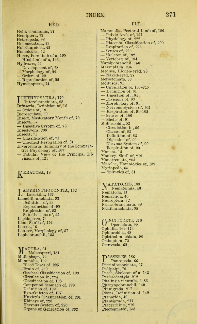 HEL Helix communis, 97 Hemiptera, 72 Heteropoda, 98 Holometabola, 73 Holothuroiclea, 49 Eomolopies, 12 Horse, Fore-limb of a, 195 — Hind-limb of a, 196 Hydrozoa, 22 — Development of, 28 — Morphology of, 24 — Orders of, 22 — Reproduction of, 25 Hymenoptera, 74 ICHTHYOSAURA, 170 Inferobranchiata, 98 Infusoria, Definition of, 19 — Ordeis of, 19 Inoperculata, 99 Insect, Masticatory Month of, 70 Insecta, 67 — Digestive System of, 73 Insectivora, 206 Insects, 71 — Classification of, 71 — Tracheal Respiration of, 81 Invertebrata, Summary of the Compara- tive Physiology of, 107 — Tabular View of the Principal Di- visions of, 121 ^ERATOSA, 18 LABYRINTHODONTIA, 162 Lacertiha, 167 Lamellibranchiata, 93 — Definition of, 93 — Reproduction of, 95 — Respiration of, 93 — Sub-divisions of, 95 Lepidoptera, 74 Lion, Skull of, 194 Lobosa, 16 Lobster, Morphology of, 57 Lophobranchii, 153 MACTRA, 94 Malacopteri, 151 Mallophaga, 72 Mammalia, 192 — Blood Discs of, 225 — Brain of, 250 — Cerebral Classification of, 199 — Circulation in, 224 — Classification of, 198 — Compound Stomach of, 223 — Definition of, 192 — Exo-skeleton of, 197 — Huxley's Classification of, 201 — Kidneys of, 226 — Nervous System of, 226 — Organs of G-eneration of, 232 PLE Mammalia, Pectoral Limb of, 196 — Pelvic Arch of, 197 — Physiology of, 222 — Placental Classification of, 200 — Respiration of, 225 — Senses of, 226 — Skeleton of, 192 — Vertebrse of, 194 Marsipobranchii, 150 Marsupiaha, 204 Medusa, Hidden-eyed, 28 — Naked-eyed, 27 Merostomata, 63 Mollusca, 91 — Circulation of, 105-245 — Definition of, 91 — Digestion of, 104 — Divisions of, 93 — Morphology of, 91 — Nervous System of, 105 — Respiration of, 91-105 — Senses of, 106 — Shells of, 91 MoUuscoida, 83 — Circulation in, 90 — Classes of, 88 — Definition of, 83 — Digestion of, 90 — Nervous System of, 90 — Respiration of, 90 Monera, 15 Monkey, Skull of, 219 Monotremata, 203 Muscles, Homologies of, 139 Myriapoda, 65 — Spiracles of, 81 NATATORES, 183 Nematelmia, 40 Nematoda, 41 Nemertida, 40 Neuroptera, 72 Nucleobranchiata, 98 Nudibranchiata, 98 ODONTOCETI, 210 Operculata, 99 Ophidia, 169-173 Ophiuroidea, 48 Opisthobranchiata, 98 Orthoptera, 72 Ostracoda, 62 PASSERES, 186 Pauropoda, 66 Pectinibranchiata, 97 Pedipalpi, 79 Perch, Skeleton of a, 143 Perissodactyla, 212 Phallusia mentula, 6-85 Xharyngobranchii, 149 Pinnigrada, 217 Pisces, Definition of, 142 Planarida, 40 Plantigrada, 217 Platyrrhinse, 219 Plectognathi, 153