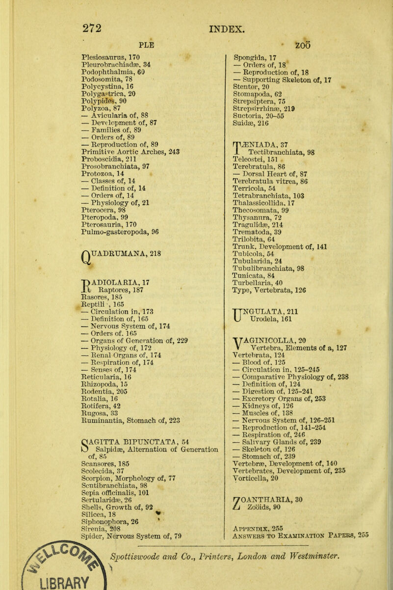 PLE Plesiosaurus, 170 Plei]robrachiada9, 34 Podophthalmia, 60 Podosomita, 78 Polycystina, 16 Polyga?trica, 20 Polypides, 90 Polyzoa, 87 — Avicularia of, 88 — Development of, 87 — Families of, 89 — Orders of, 89 — Reproduction of, 89 Primitive Aortic Arches, 243 Proboscidia, 211 Prosobranchiata, 97 Protozoa, 14 — Classes of, 14 — Definition of, 14 — Orders of, 14 — Physiology of, 21 Pterocera, 98 Pteropoda, 99 Pterosauria, 170 Pulmo-gasteropoda, 96 QUADRUMANA, 218 I)ADIOLARIA, 17 h Raptores, 187 Rasores, 185 Reptili-, 165 — Circulation in, 173 — Definition of, 165 — Nervous System of, 174 -— Orders of, 165 — Organs of G-eneration of, 229 — Physiology of, 172 — Renal Organs of, 174 — Respiration of, 174 — Senses of, 174 Reticularia, 16 Rhizopoda, 15 Rodentia, 205 Rotaha, 16 Rotifera, 42 Rugosa, 33 Ruminantia, Stomach of, 223 SAG-ITTA BIPUNCTATA, 54 Salpidae, Alternation of Generation of, 85 Scan sores, 185 Scolecida, 37 Scorpion, Morphology of, 77 Scutibranchiata, 98 Sepia officinalis, 101 SertularidJB, 26 Shells, Growth of, 92 Silicea, 18 * Siphonophora, 26 ' Siren i a, 208 Spider, Nervous System of, 79 ZOO Spongida, 17 — Orders of, 18 — Reproduction of, 18 — Supporting Skeleton of, 17 Stentor, 20 Stomapoda, 62 Strepsiptera, 75 Strepsirrhinas, 219 Suctoria, 20-55 Suidffi, 216 T^NIADA, 37 Tectibranchiata, 98 Teleostei, 151 Terebratula, 86 ~ Dorsal Heart of, 87 Terebratula vitrea, 86 Terricola, 54 Tetrabranchiata, 103 Thalassicollida, 17 Thecosomata, 99 Thysanura, 72 Tragulidfe, 214 Trema.toda, 39 Trilobita, 64 Trunk. Development of, 141 Tubicola, 54 Tubularida, 24 Tubulibranchiata, 98 Tunicata, 84 Turbellaria, 40 Type, Vertebrata, 126 TTNGULATA, 211 U Urodela, 161 VAGINICOLLA, 20 Vertebra, Elements of a, 127 Vertebrata, 124 — Blood of, 125 — Circulation in, 125-245 — Comparative Physiology of, 238 — Definition of, 124 — Dieestion of, 125-241 — Excretory Organs of, 253 — Kidneys of, 126 — Muscles of, 138 — Nervous System of, 126-251 — Reproduction of, 141-254 — Respiration of, 246 — Salivary Glands of, 239 — Skeleton of, 126 — Stomach of, 239 Vertebrae, Development of, 140 Vertebrates, Development of, 235 Vorticella, 20 ZOANTHARIA, 30 Zooids, 90 Appendix, 255 Answers to Examination Papers, 255 Siwttiswoode and Co., Pnnters, London and Westminster. LIBRARY